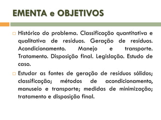 EMENTA e OBJETIVOS




Histórico do problema. Classificação quantitativa e
qualitativa de resíduos. Geração de resíduos.
Acondicionamento.
Manejo
e
transporte.
Tratamento. Disposição final. Legislação. Estudo de
caso.
Estudar as fontes de geração de resíduos sólidos;
classificação; métodos de acondicionamento,
manuseio e transporte; medidas de minimização;
tratamento e disposição final.

 
