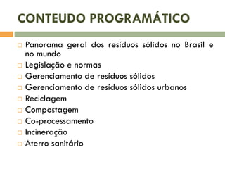 CONTEUDO PROGRAMÁTICO











Panorama geral dos resíduos sólidos no Brasil e
no mundo
Legislação e normas
Gerenciamento de resíduos sólidos
Gerenciamento de resíduos sólidos urbanos
Reciclagem
Compostagem
Co-processamento
Incineração
Aterro sanitário

 