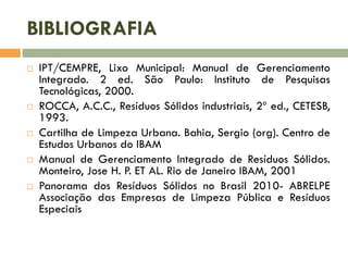 BIBLIOGRAFIA










IPT/CEMPRE, Lixo Municipal: Manual de Gerenciamento
Integrado. 2 ed. São Paulo: Instituto de Pesquisas
Tecnológicas, 2000.
ROCCA, A.C.C., Resíduos Sólidos industriais, 2º ed., CETESB,
1993.
Cartilha de Limpeza Urbana. Bahia, Sergio (org). Centro de
Estudos Urbanos do IBAM
Manual de Gerenciamento Integrado de Resíduos Sólidos.
Monteiro, Jose H. P. ET AL. Rio de Janeiro IBAM, 2001
Panorama dos Resíduos Sólidos no Brasil 2010- ABRELPE
Associação das Empresas de Limpeza Pública e Resíduos
Especiais

 