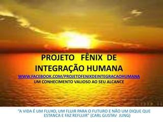 PROJETO FÊNIX DE
INTEGRAÇÃO HUMANA
WWW.FACEBOOK.COM/PROJETOFENIXDEINTEGRACAOHUMANA
UM CONHECIMENTO VALIOSO AO SEU ALCANCE

“A VIDA É UM FLUXO, UM FLUIR PARA O FUTURO E NÃO UM DIQUE QUE
ESTANCA E FAZ REFLUIR” (CARL GUSTAV JUNG)

 