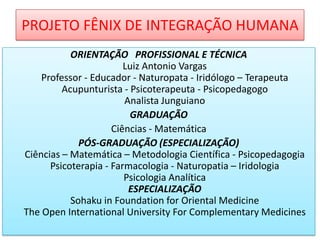 PROJETO FÊNIX DE INTEGRAÇÃO HUMANA
ORIENTAÇÃO PROFISSIONAL E TÉCNICA
Luiz Antonio Vargas
Professor - Educador - Naturopata - Iridólogo – Terapeuta
Acupunturista - Psicoterapeuta - Psicopedagogo
Analista Junguiano
GRADUAÇÃO
Ciências - Matemática
PÓS-GRADUAÇÃO (ESPECIALIZAÇÃO)
Ciências – Matemática – Metodologia Científica - Psicopedagogia
Psicoterapia - Farmacologia - Naturopatia – Iridologia
Psicologia Analítica
ESPECIALIZAÇÃO
Sohaku in Foundation for Oriental Medicine
The Open International University For Complementary Medicines

 