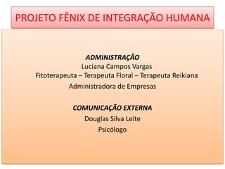 PROJETO FÊNIX DE INTEGRAÇÃO HUMANA

ADMINISTRAÇÃO
Luciana Campos Vargas
Fitoterapeuta – Terapeuta Floral – Terapeuta Reikiana
Administradora de Empresas
COMUNICAÇÃO EXTERNA
Douglas Silva Leite
Psicólogo

 