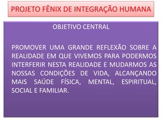 PROJETO FÊNIX DE INTEGRAÇÃO HUMANA
OBJETIVO CENTRAL
PROMOVER UMA GRANDE REFLEXÃO SOBRE A
REALIDADE EM QUE VIVEMOS PARA PODERMOS
INTERFERIR NESTA REALIDADE E MUDARMOS AS
NOSSAS CONDIÇÕES DE VIDA, ALCANÇANDO
MAIS SAÚDE FÍSICA, MENTAL, ESPIRITUAL,
SOCIAL E FAMILIAR.

 