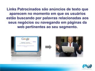 Links Patrocinados são anúncios de texto que aparecem no momento em que os usuários estão buscando por palavras relacionadas aos seus negócios ou navegando em páginas da web pertinentes ao seu segmento.