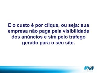 E o custo é por clique, ou seja: sua empresa não paga pela visibilidade dos anúncios e sim pelo tráfego gerado para o seu site.