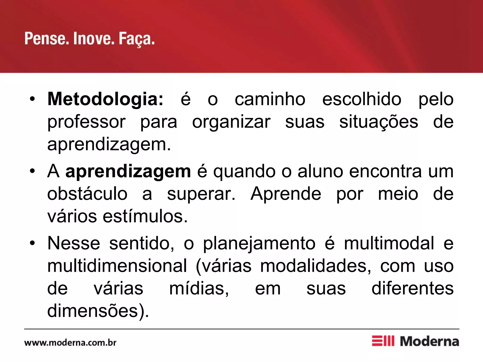 • Metodologia: é o caminho escolhido pelo
professor para organizar suas situações de
aprendizagem.
• A aprendizagem é quando o aluno encontra um
obstáculo a superar. Aprende por meio de
vários estímulos.
• Nesse sentido, o planejamento é multimodal e
multidimensional (várias modalidades, com uso
de várias mídias, em suas diferentes
dimensões).
 