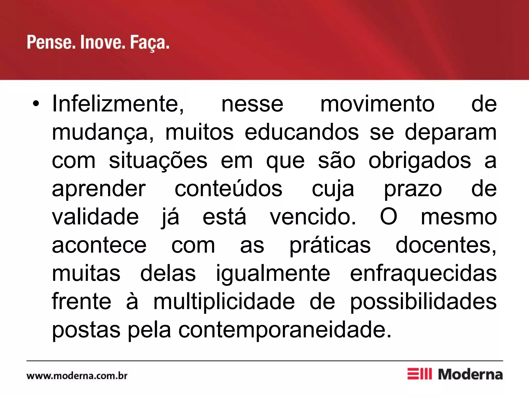 • Infelizmente, nesse movimento de
mudança, muitos educandos se deparam
com situações em que são obrigados a
aprender conteúdos cuja prazo de
validade já está vencido. O mesmo
acontece com as práticas docentes,
muitas delas igualmente enfraquecidas
frente à multiplicidade de possibilidades
postas pela contemporaneidade.
 