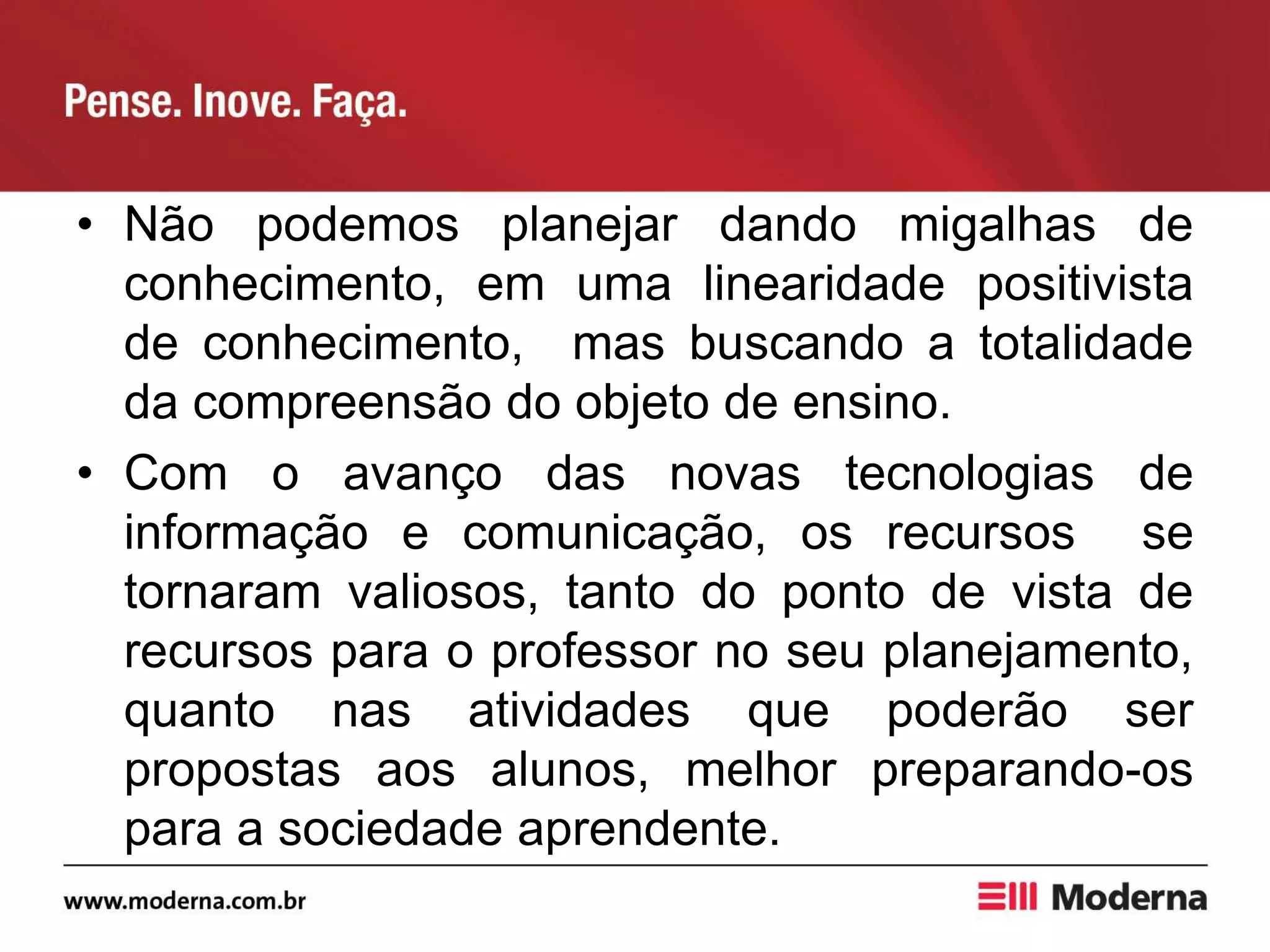 • Não podemos planejar dando migalhas de
conhecimento, em uma linearidade positivista
de conhecimento, mas buscando a totalidade
da compreensão do objeto de ensino.
• Com o avanço das novas tecnologias de
informação e comunicação, os recursos se
tornaram valiosos, tanto do ponto de vista de
recursos para o professor no seu planejamento,
quanto nas atividades que poderão ser
propostas aos alunos, melhor preparando-os
para a sociedade aprendente.
 