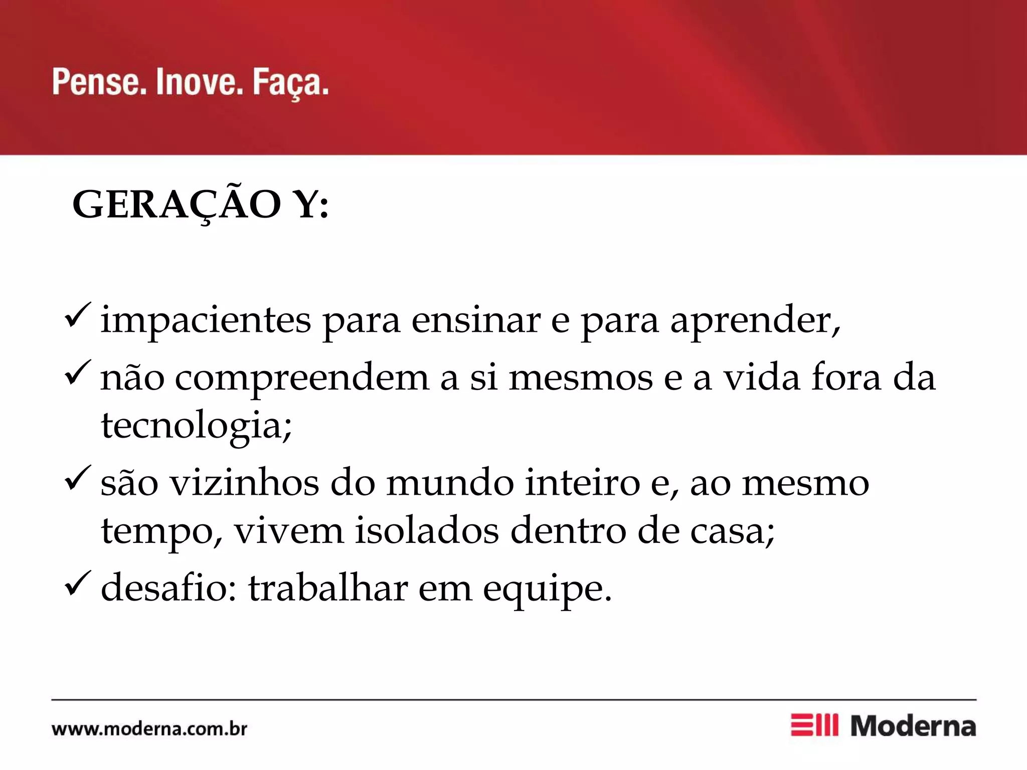 GERAÇÃO Y:
 impacientes para ensinar e para aprender,
 não compreendem a si mesmos e a vida fora da
tecnologia;
 são vizinhos do mundo inteiro e, ao mesmo
tempo, vivem isolados dentro de casa;
 desafio: trabalhar em equipe.
 