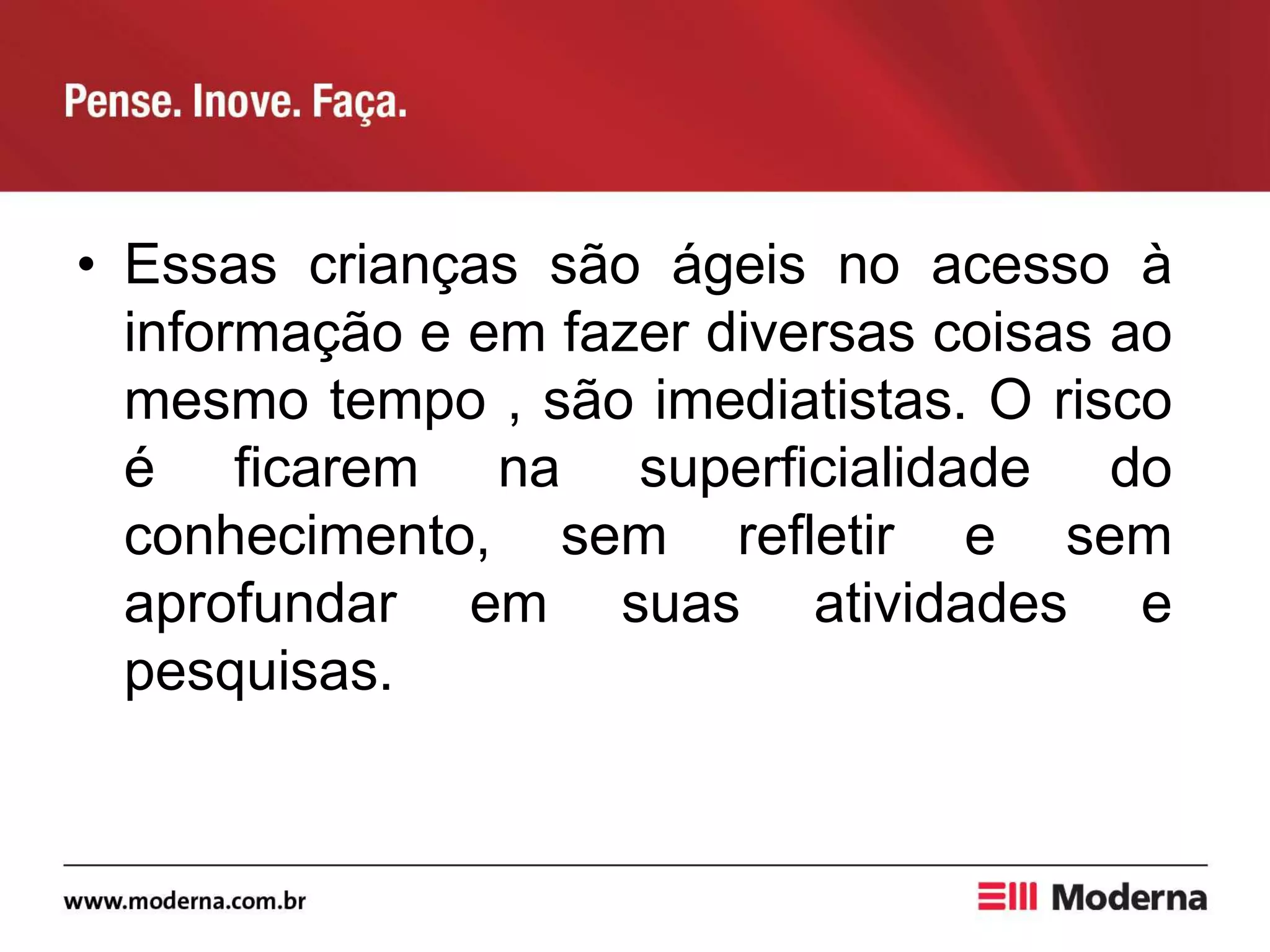 • Essas crianças são ágeis no acesso à
informação e em fazer diversas coisas ao
mesmo tempo , são imediatistas. O risco
é ficarem na superficialidade do
conhecimento, sem refletir e sem
aprofundar em suas atividades e
pesquisas.
 