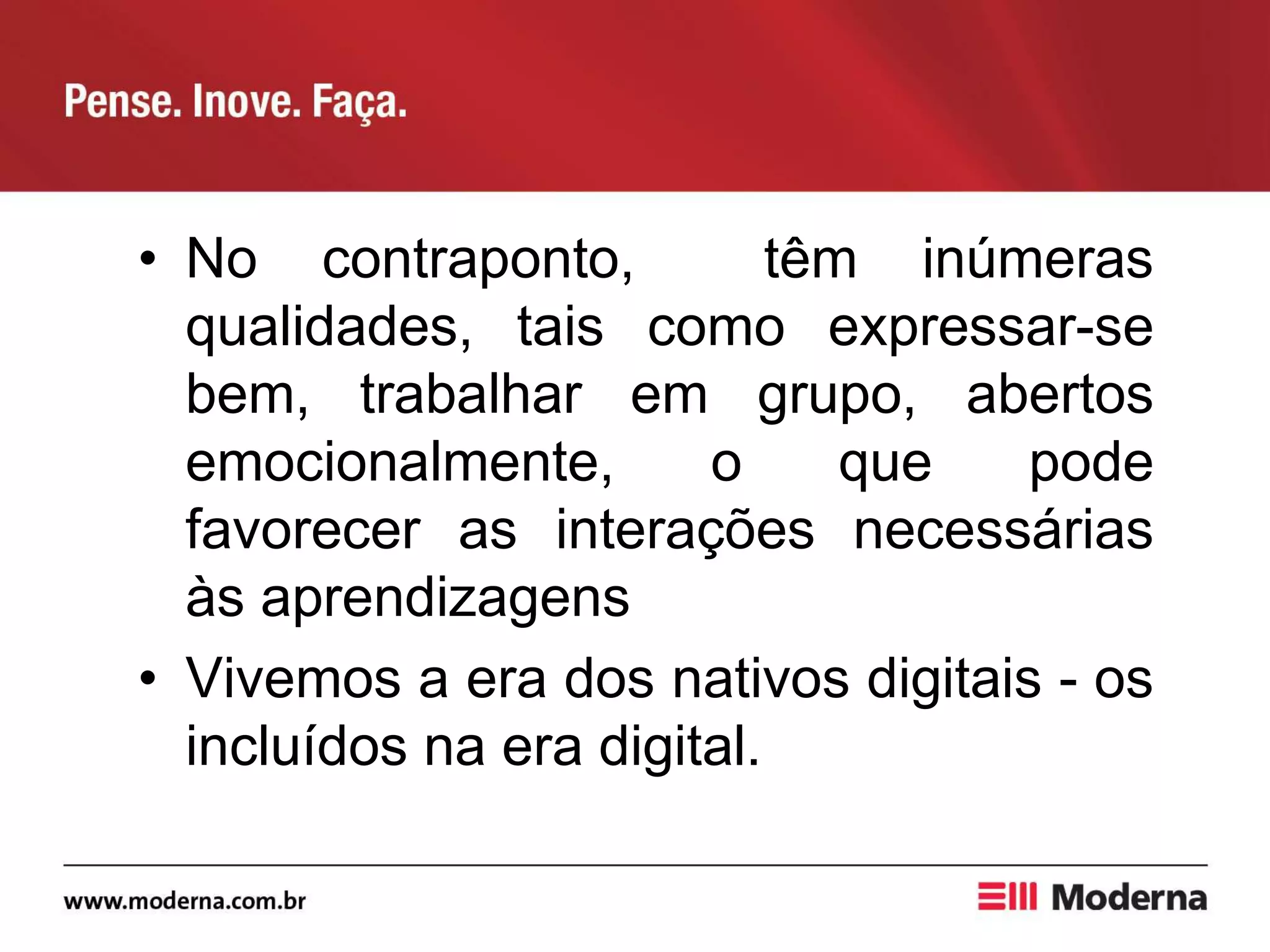 • No contraponto, têm inúmeras
qualidades, tais como expressar-se
bem, trabalhar em grupo, abertos
emocionalmente, o que pode
favorecer as interações necessárias
às aprendizagens
• Vivemos a era dos nativos digitais - os
incluídos na era digital.
 