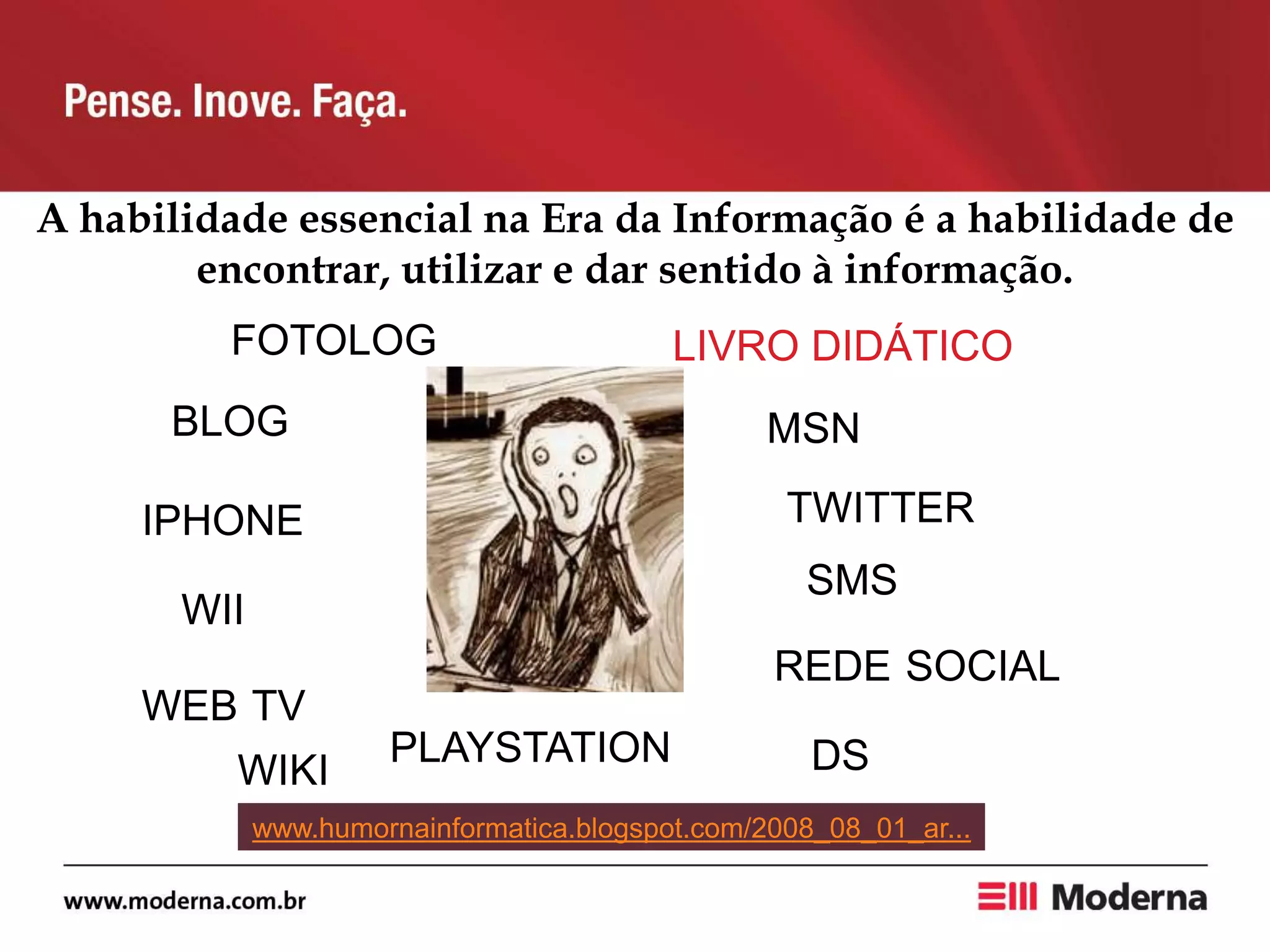 A habilidade essencial na Era da Informação é a habilidade de
encontrar, utilizar e dar sentido à informação.
BLOG
REDE SOCIAL
MSN
TWITTER
WII
DS
FOTOLOG
SMS
WEB TV
PLAYSTATION
IPHONE
www.humornainformatica.blogspot.com/2008_08_01_ar...
WIKI
LIVRO DIDÁTICO
 