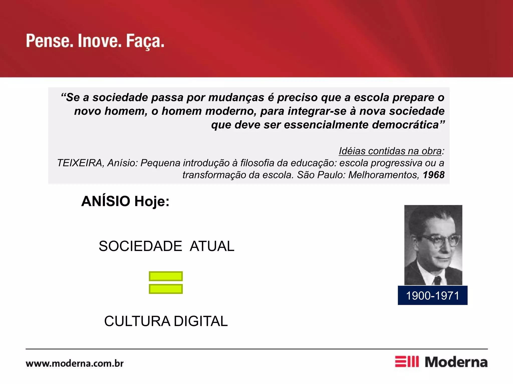 “Se a sociedade passa por mudanças é preciso que a escola prepare o
novo homem, o homem moderno, para integrar-se à nova sociedade
que deve ser essencialmente democrática”
Idéias contidas na obra:
TEIXEIRA, Anísio: Pequena introdução à filosofia da educação: escola progressiva ou a
transformação da escola. São Paulo: Melhoramentos, 1968
ANÍSIO Hoje:
SOCIEDADE ATUAL
CULTURA DIGITAL
1900-1971
 