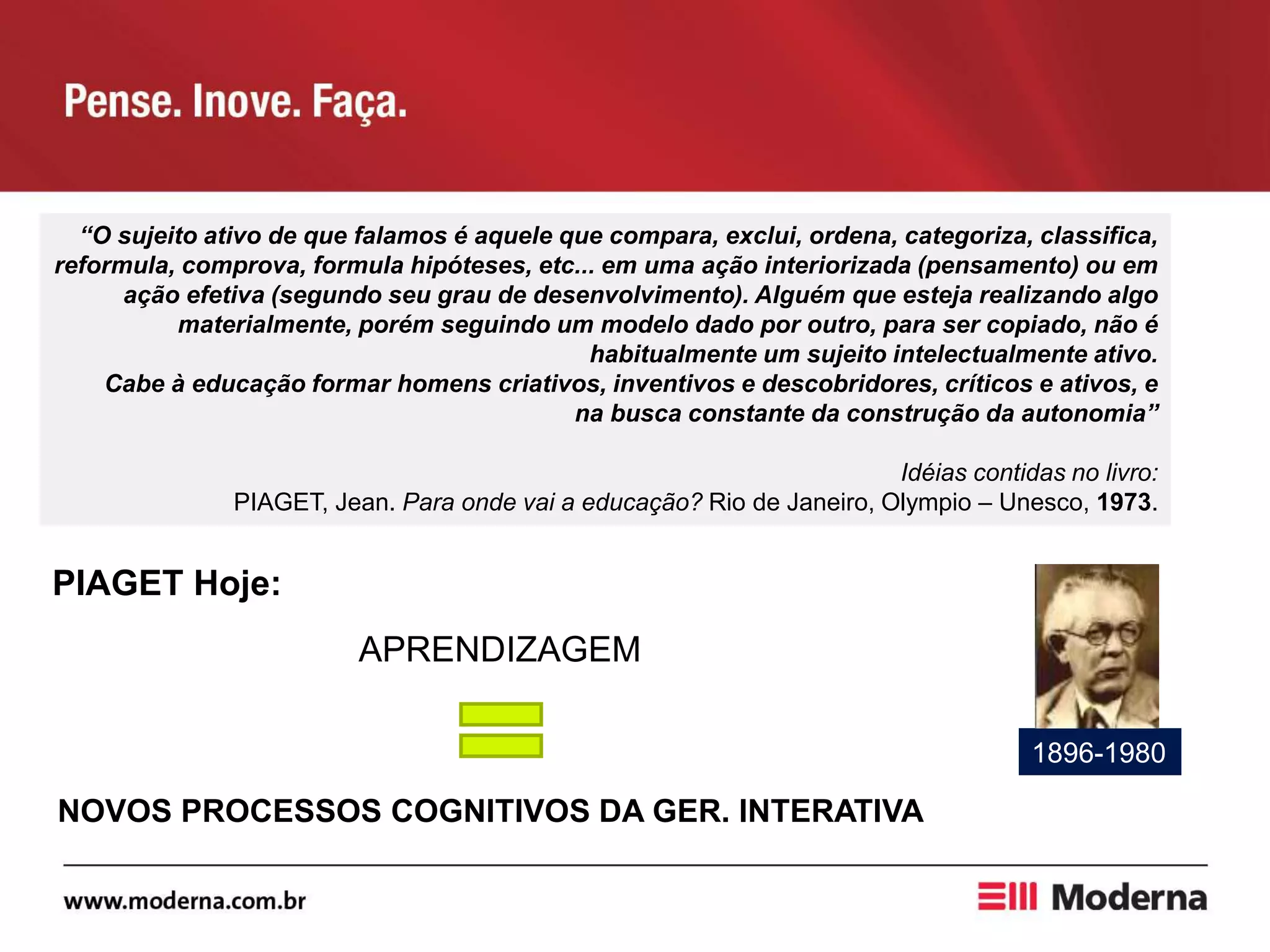 “O sujeito ativo de que falamos é aquele que compara, exclui, ordena, categoriza, classifica,
reformula, comprova, formula hipóteses, etc... em uma ação interiorizada (pensamento) ou em
ação efetiva (segundo seu grau de desenvolvimento). Alguém que esteja realizando algo
materialmente, porém seguindo um modelo dado por outro, para ser copiado, não é
habitualmente um sujeito intelectualmente ativo.
Cabe à educação formar homens criativos, inventivos e descobridores, críticos e ativos, e
na busca constante da construção da autonomia”
Idéias contidas no livro:
PIAGET, Jean. Para onde vai a educação? Rio de Janeiro, Olympio – Unesco, 1973.
PIAGET Hoje:
APRENDIZAGEM
1896-1980
NOVOS PROCESSOS COGNITIVOS DA GER. INTERATIVA
 