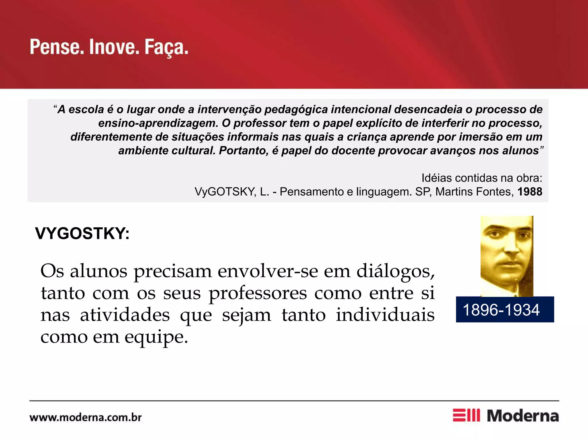 “A escola é o lugar onde a intervenção pedagógica intencional desencadeia o processo de
ensino-aprendizagem. O professor tem o papel explícito de interferir no processo,
diferentemente de situações informais nas quais a criança aprende por imersão em um
ambiente cultural. Portanto, é papel do docente provocar avanços nos alunos”
Idéias contidas na obra:
VyGOTSKY, L. - Pensamento e linguagem. SP, Martins Fontes, 1988
VYGOSTKY:
1896-1934
Os alunos precisam envolver-se em diálogos,
tanto com os seus professores como entre si
nas atividades que sejam tanto individuais
como em equipe.
 