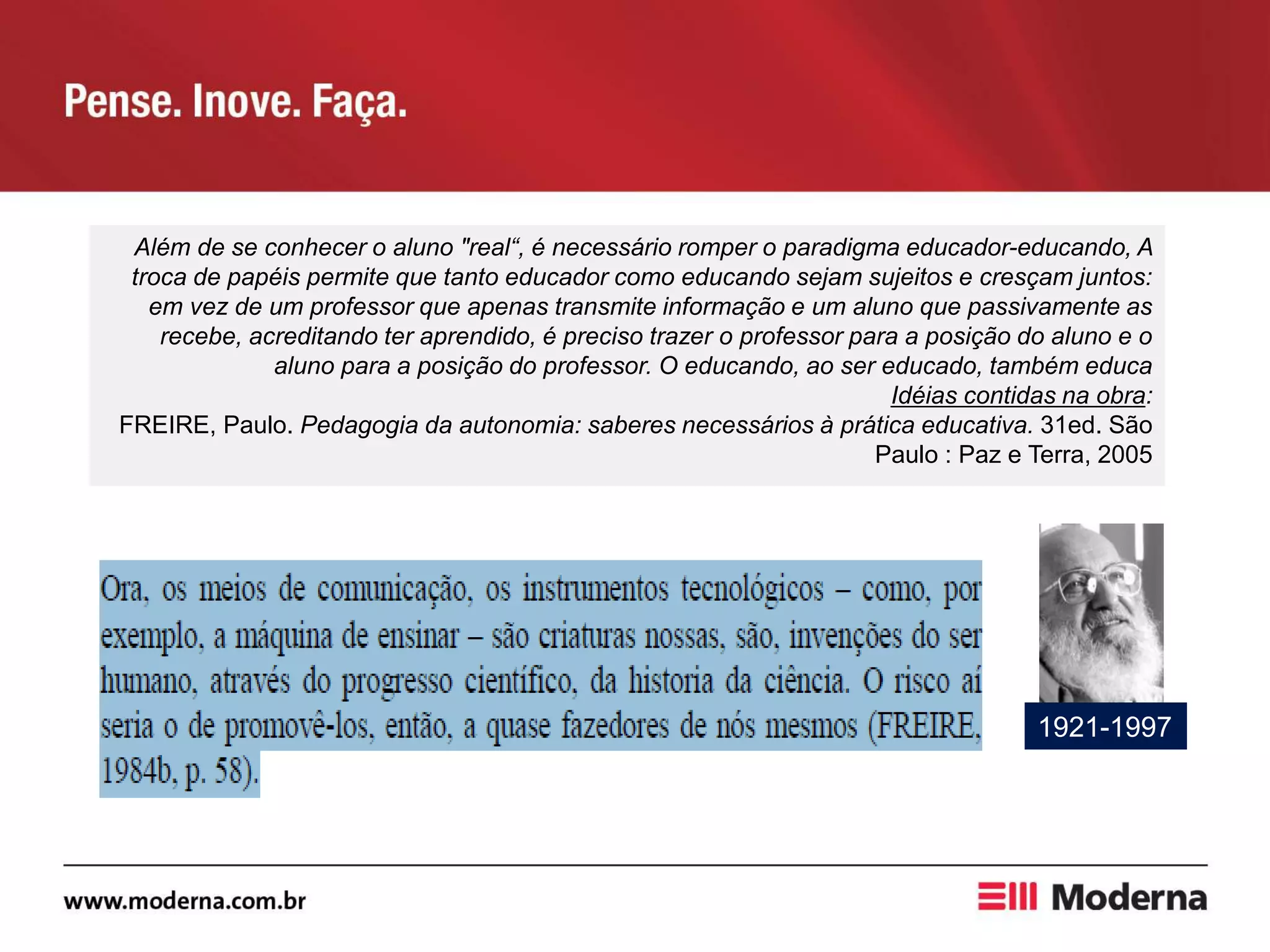 Além de se conhecer o aluno "real“, é necessário romper o paradigma educador-educando, A
troca de papéis permite que tanto educador como educando sejam sujeitos e cresçam juntos:
em vez de um professor que apenas transmite informação e um aluno que passivamente as
recebe, acreditando ter aprendido, é preciso trazer o professor para a posição do aluno e o
aluno para a posição do professor. O educando, ao ser educado, também educa
Idéias contidas na obra:
FREIRE, Paulo. Pedagogia da autonomia: saberes necessários à prática educativa. 31ed. São
Paulo : Paz e Terra, 2005
1921-1997
 