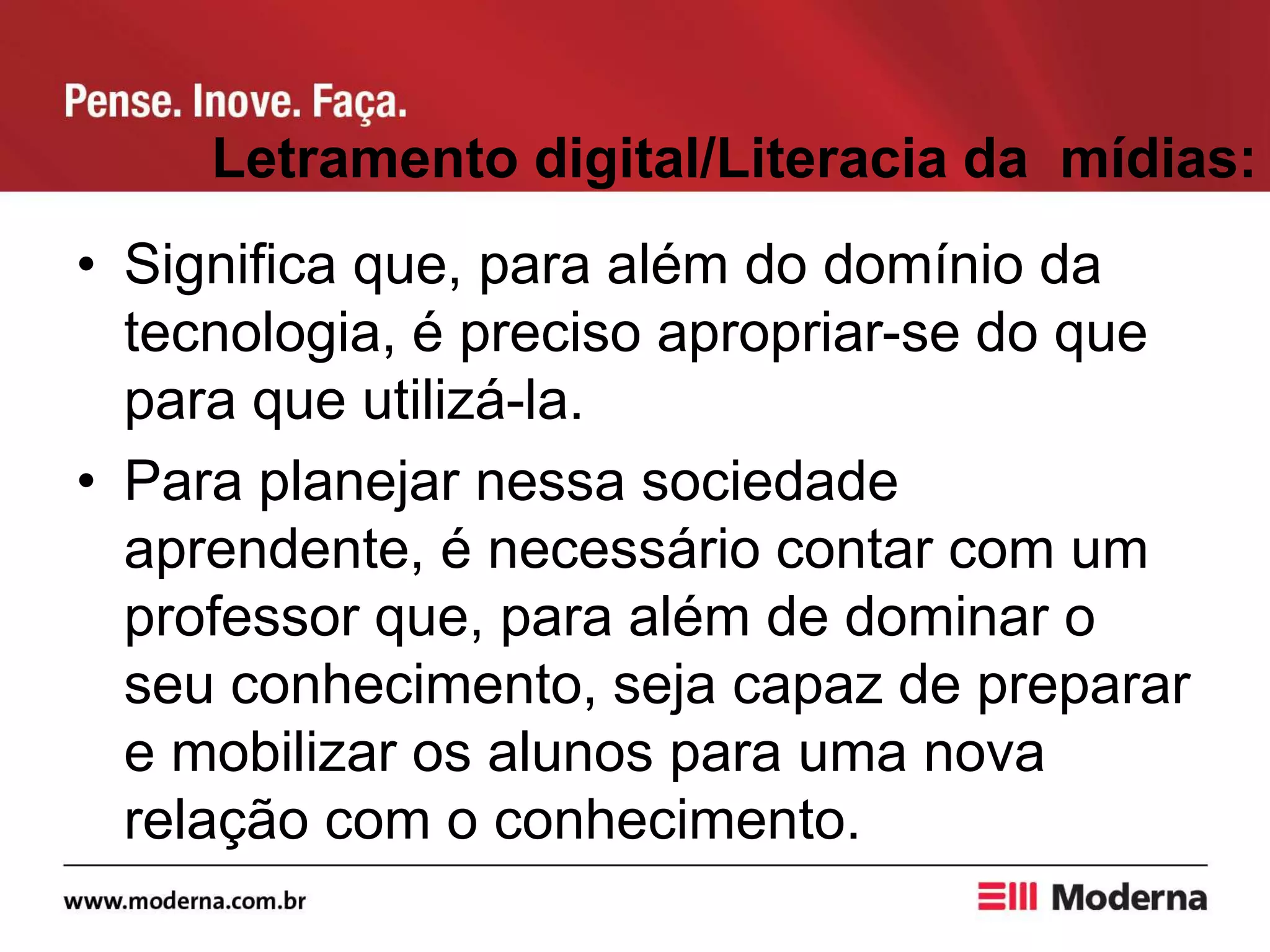 Letramento digital/Literacia da mídias:
• Significa que, para além do domínio da
tecnologia, é preciso apropriar-se do que
para que utilizá-la.
• Para planejar nessa sociedade
aprendente, é necessário contar com um
professor que, para além de dominar o
seu conhecimento, seja capaz de preparar
e mobilizar os alunos para uma nova
relação com o conhecimento.
 