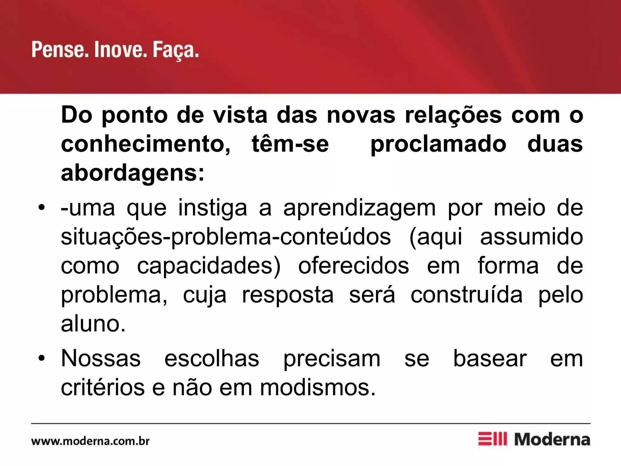 Do ponto de vista das novas relações com o
conhecimento, têm-se proclamado duas
abordagens:
• -uma que instiga a aprendizagem por meio de
situações-problema-conteúdos (aqui assumido
como capacidades) oferecidos em forma de
problema, cuja resposta será construída pelo
aluno.
• Nossas escolhas precisam se basear em
critérios e não em modismos.
 