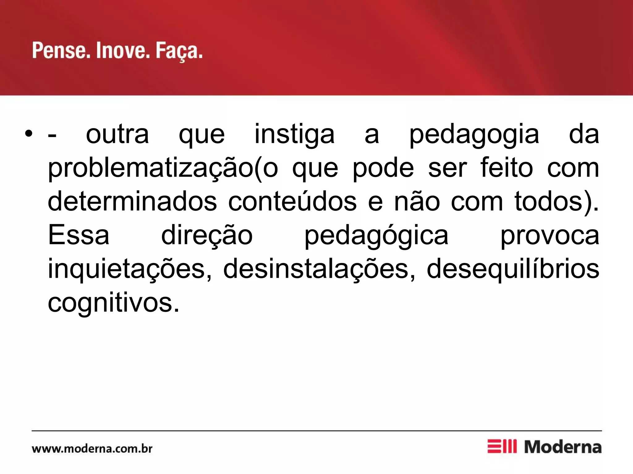 • - outra que instiga a pedagogia da
problematização(o que pode ser feito com
determinados conteúdos e não com todos).
Essa direção pedagógica provoca
inquietações, desinstalações, desequilíbrios
cognitivos.
 