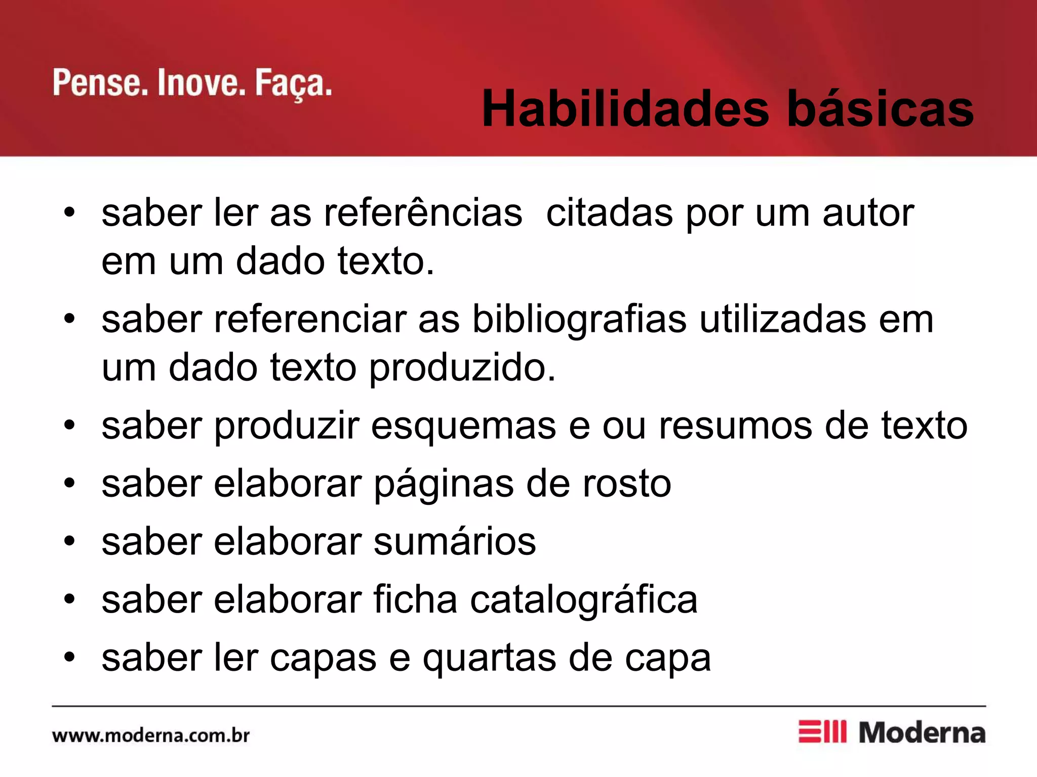 Habilidades básicas
• saber ler as referências citadas por um autor
em um dado texto.
• saber referenciar as bibliografias utilizadas em
um dado texto produzido.
• saber produzir esquemas e ou resumos de texto
• saber elaborar páginas de rosto
• saber elaborar sumários
• saber elaborar ficha catalográfica
• saber ler capas e quartas de capa
 