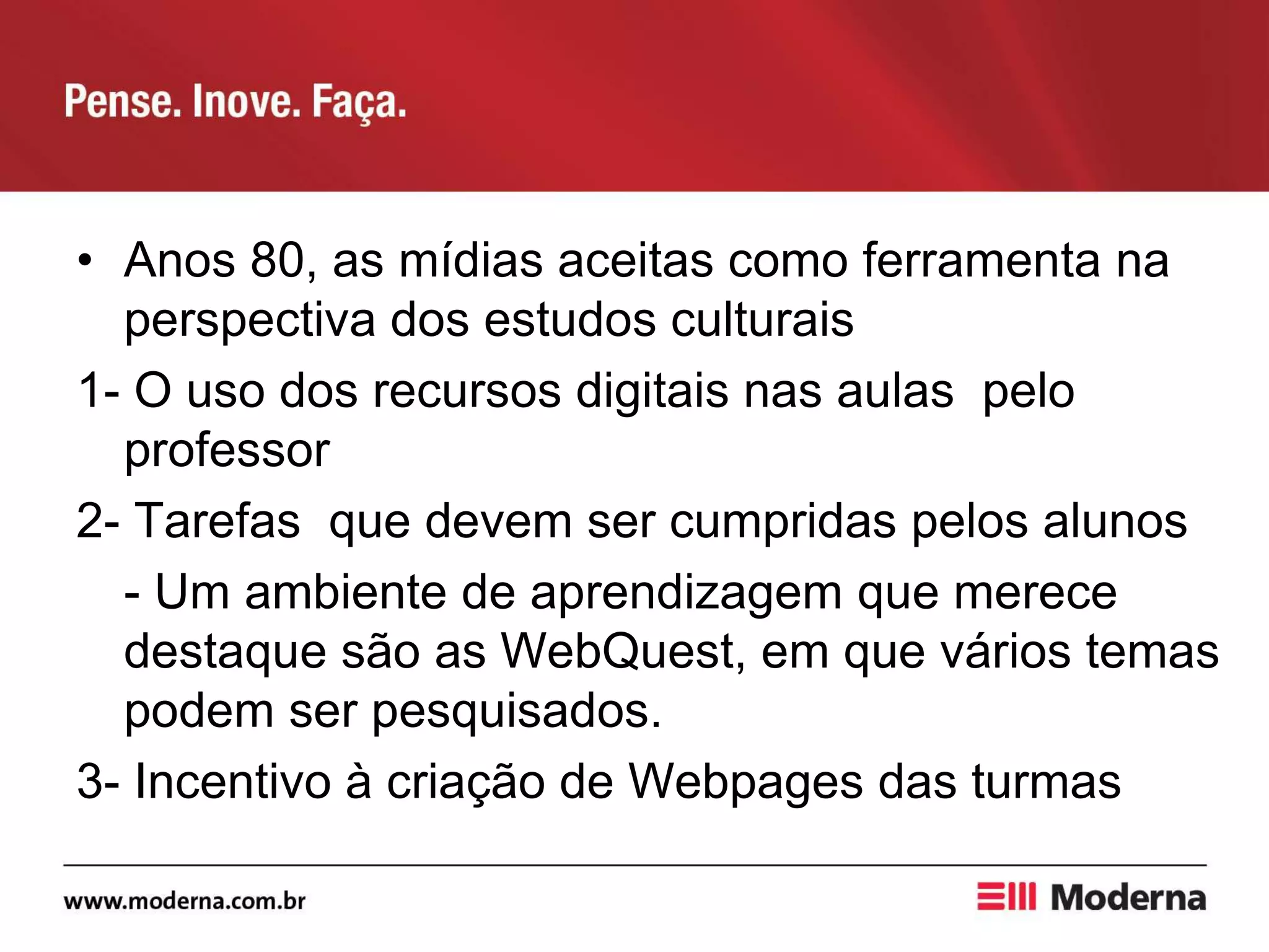 • Anos 80, as mídias aceitas como ferramenta na
perspectiva dos estudos culturais
1- O uso dos recursos digitais nas aulas pelo
professor
2- Tarefas que devem ser cumpridas pelos alunos
- Um ambiente de aprendizagem que merece
destaque são as WebQuest, em que vários temas
podem ser pesquisados.
3- Incentivo à criação de Webpages das turmas
 