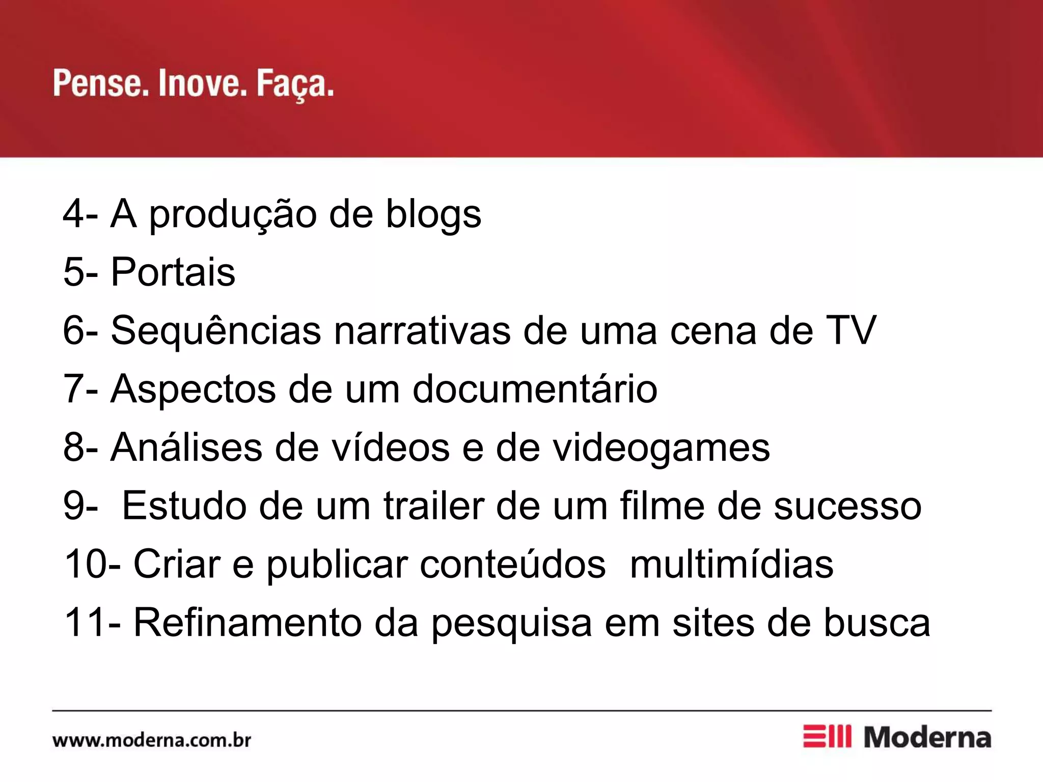 4- A produção de blogs
5- Portais
6- Sequências narrativas de uma cena de TV
7- Aspectos de um documentário
8- Análises de vídeos e de videogames
9- Estudo de um trailer de um filme de sucesso
10- Criar e publicar conteúdos multimídias
11- Refinamento da pesquisa em sites de busca
 