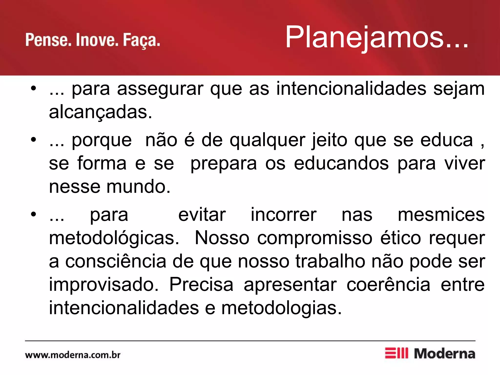Planejamos...
• ... para assegurar que as intencionalidades sejam
alcançadas.
• ... porque não é de qualquer jeito que se educa ,
se forma e se prepara os educandos para viver
nesse mundo.
• ... para evitar incorrer nas mesmices
metodológicas. Nosso compromisso ético requer
a consciência de que nosso trabalho não pode ser
improvisado. Precisa apresentar coerência entre
intencionalidades e metodologias.
 