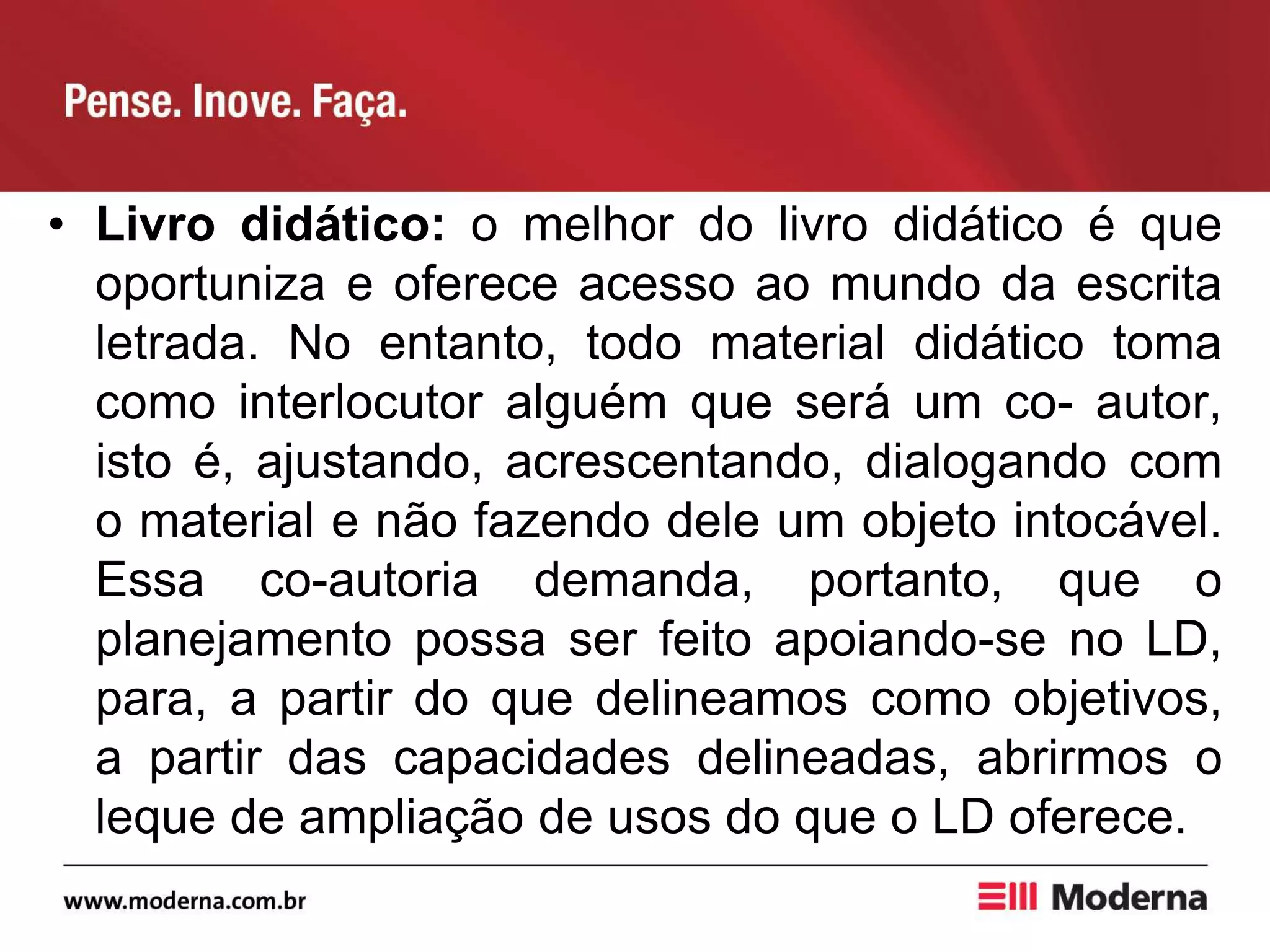 • Livro didático: o melhor do livro didático é que
oportuniza e oferece acesso ao mundo da escrita
letrada. No entanto, todo material didático toma
como interlocutor alguém que será um co- autor,
isto é, ajustando, acrescentando, dialogando com
o material e não fazendo dele um objeto intocável.
Essa co-autoria demanda, portanto, que o
planejamento possa ser feito apoiando-se no LD,
para, a partir do que delineamos como objetivos,
a partir das capacidades delineadas, abrirmos o
leque de ampliação de usos do que o LD oferece.
 