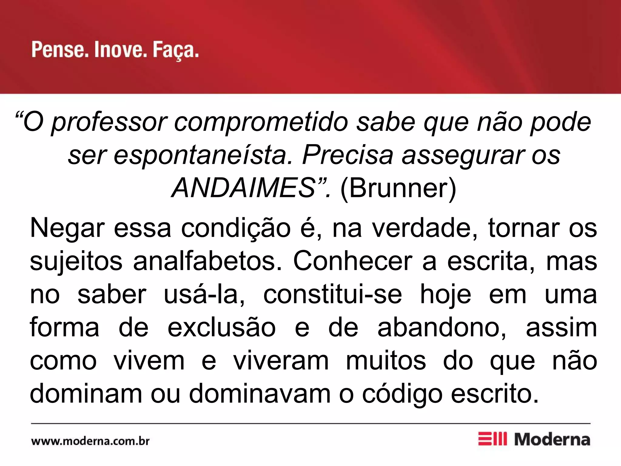 “O professor comprometido sabe que não pode
ser espontaneísta. Precisa assegurar os
ANDAIMES”. (Brunner)
Negar essa condição é, na verdade, tornar os
sujeitos analfabetos. Conhecer a escrita, mas
no saber usá-la, constitui-se hoje em uma
forma de exclusão e de abandono, assim
como vivem e viveram muitos do que não
dominam ou dominavam o código escrito.
 