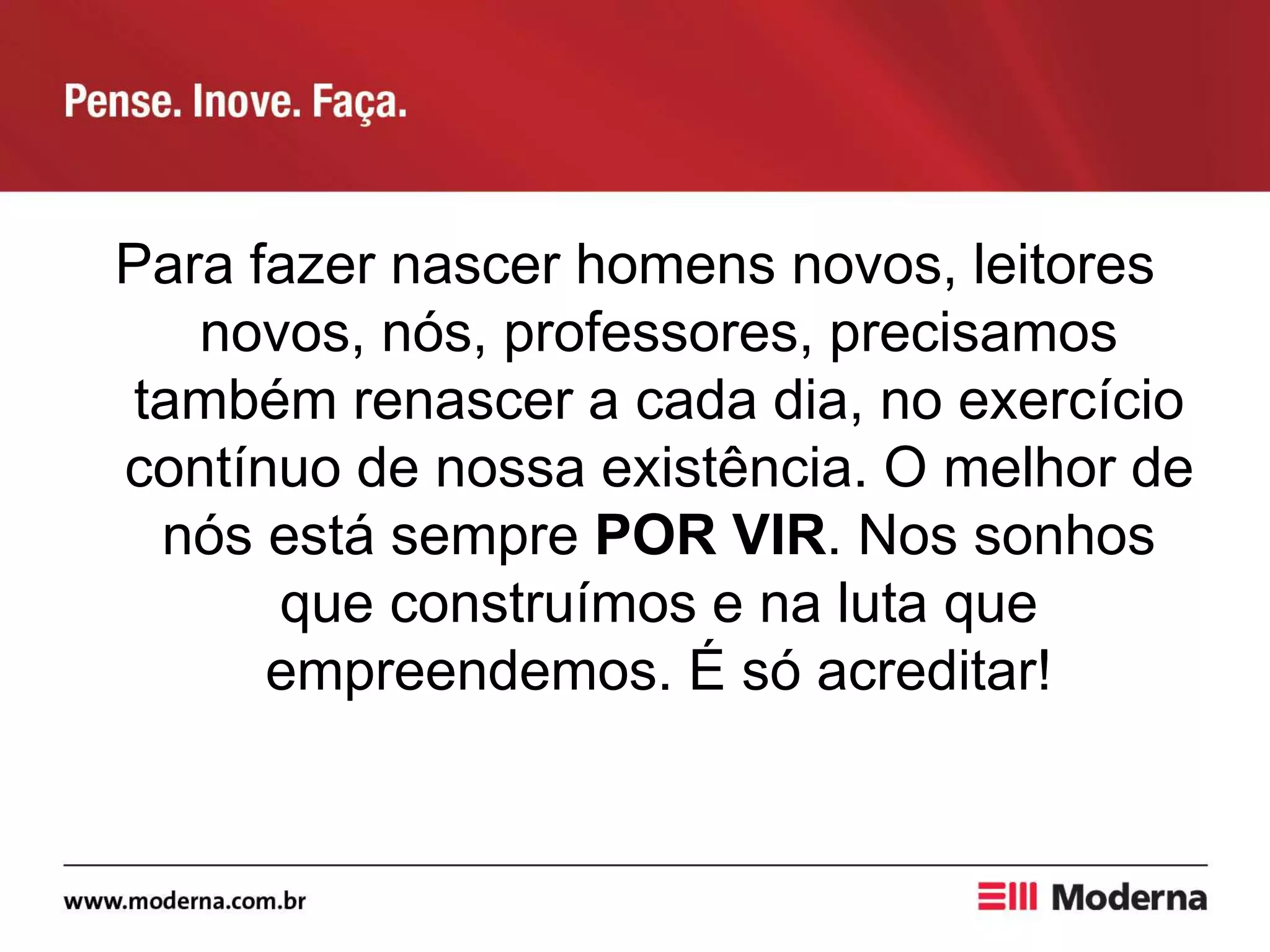 Para fazer nascer homens novos, leitores
novos, nós, professores, precisamos
também renascer a cada dia, no exercício
contínuo de nossa existência. O melhor de
nós está sempre POR VIR. Nos sonhos
que construímos e na luta que
empreendemos. É só acreditar!
 