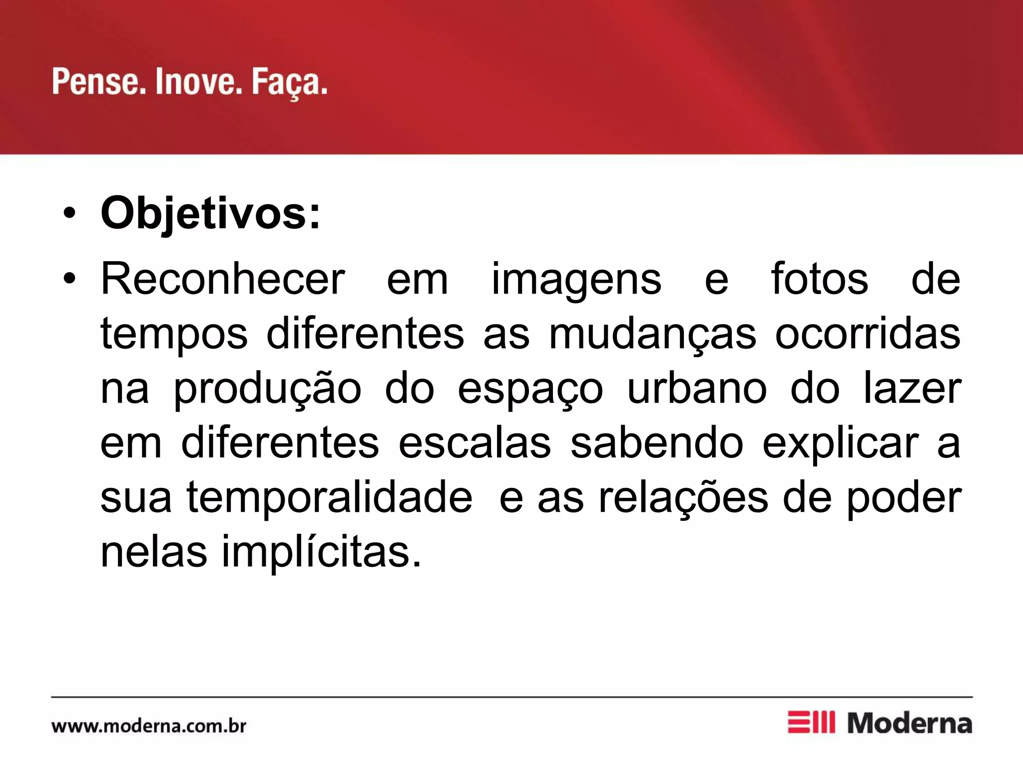 • Objetivos:
• Reconhecer em imagens e fotos de
tempos diferentes as mudanças ocorridas
na produção do espaço urbano do lazer
em diferentes escalas sabendo explicar a
sua temporalidade e as relações de poder
nelas implícitas.
 