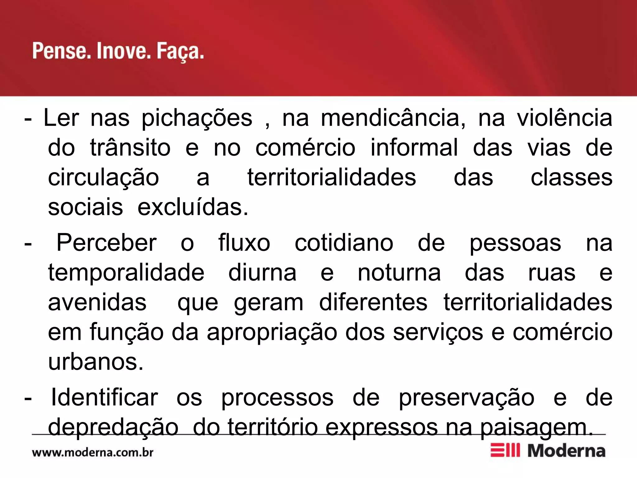 - Ler nas pichações , na mendicância, na violência
do trânsito e no comércio informal das vias de
circulação a territorialidades das classes
sociais excluídas.
- Perceber o fluxo cotidiano de pessoas na
temporalidade diurna e noturna das ruas e
avenidas que geram diferentes territorialidades
em função da apropriação dos serviços e comércio
urbanos.
- Identificar os processos de preservação e de
depredação do território expressos na paisagem.
 