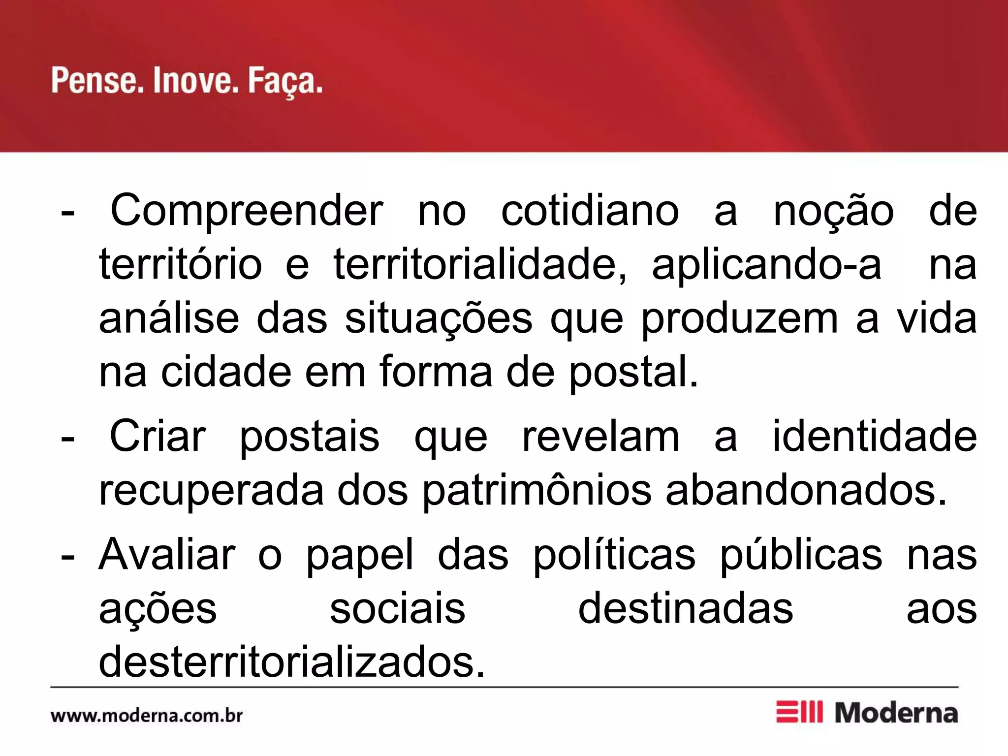 - Compreender no cotidiano a noção de
território e territorialidade, aplicando-a na
análise das situações que produzem a vida
na cidade em forma de postal.
- Criar postais que revelam a identidade
recuperada dos patrimônios abandonados.
- Avaliar o papel das políticas públicas nas
ações sociais destinadas aos
desterritorializados.
 