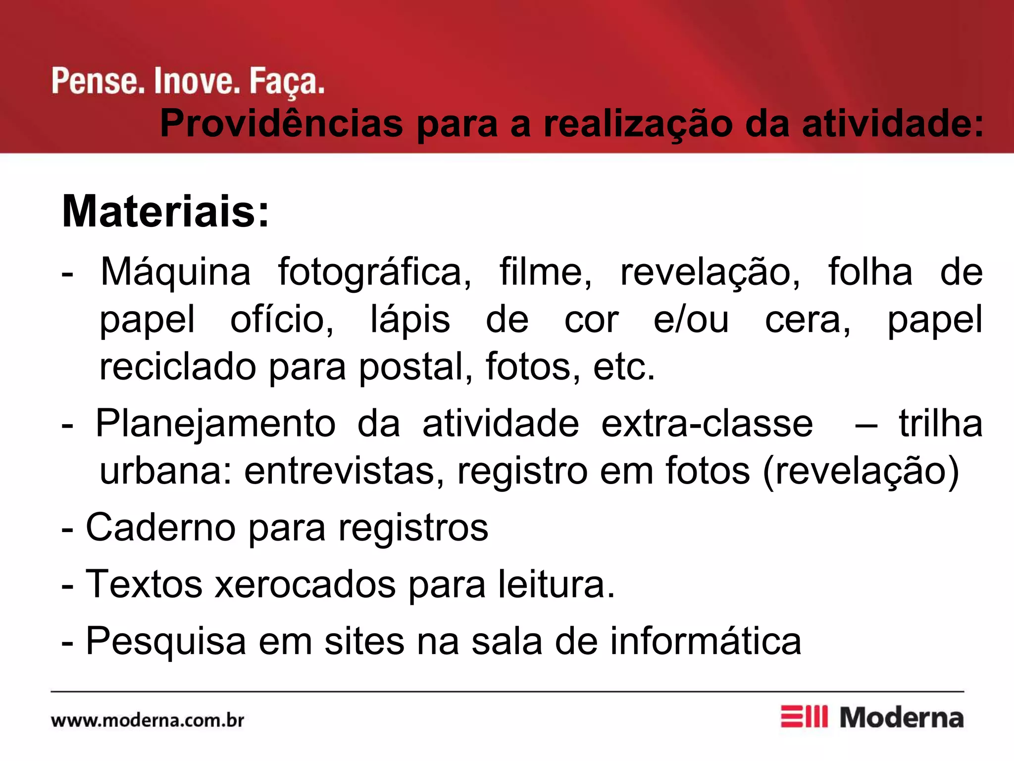 Providências para a realização da atividade:
Materiais:
- Máquina fotográfica, filme, revelação, folha de
papel ofício, lápis de cor e/ou cera, papel
reciclado para postal, fotos, etc.
- Planejamento da atividade extra-classe – trilha
urbana: entrevistas, registro em fotos (revelação)
- Caderno para registros
- Textos xerocados para leitura.
- Pesquisa em sites na sala de informática
 
