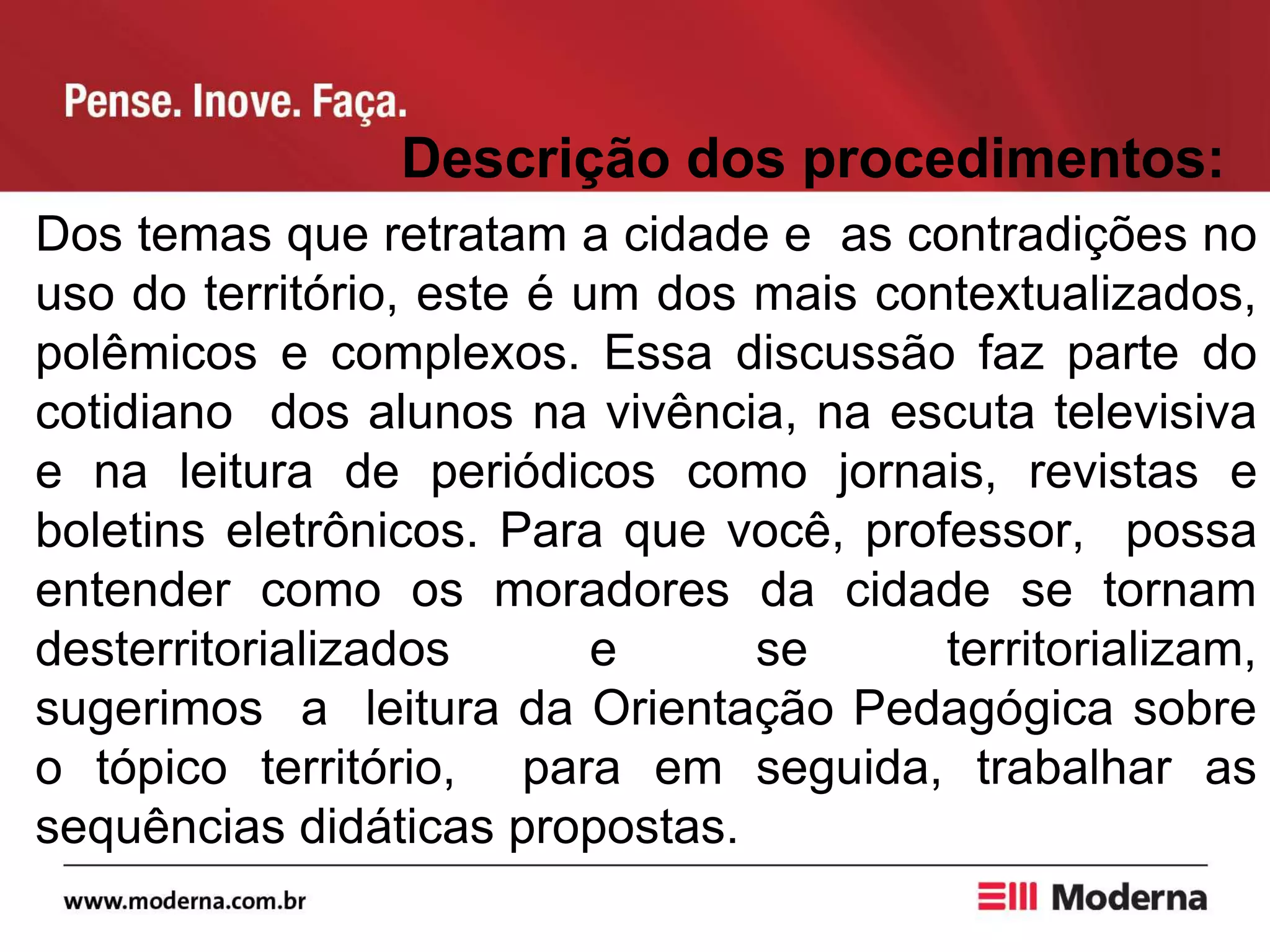 Descrição dos procedimentos:
Dos temas que retratam a cidade e as contradições no
uso do território, este é um dos mais contextualizados,
polêmicos e complexos. Essa discussão faz parte do
cotidiano dos alunos na vivência, na escuta televisiva
e na leitura de periódicos como jornais, revistas e
boletins eletrônicos. Para que você, professor, possa
entender como os moradores da cidade se tornam
desterritorializados e se territorializam,
sugerimos a leitura da Orientação Pedagógica sobre
o tópico território, para em seguida, trabalhar as
sequências didáticas propostas.
 