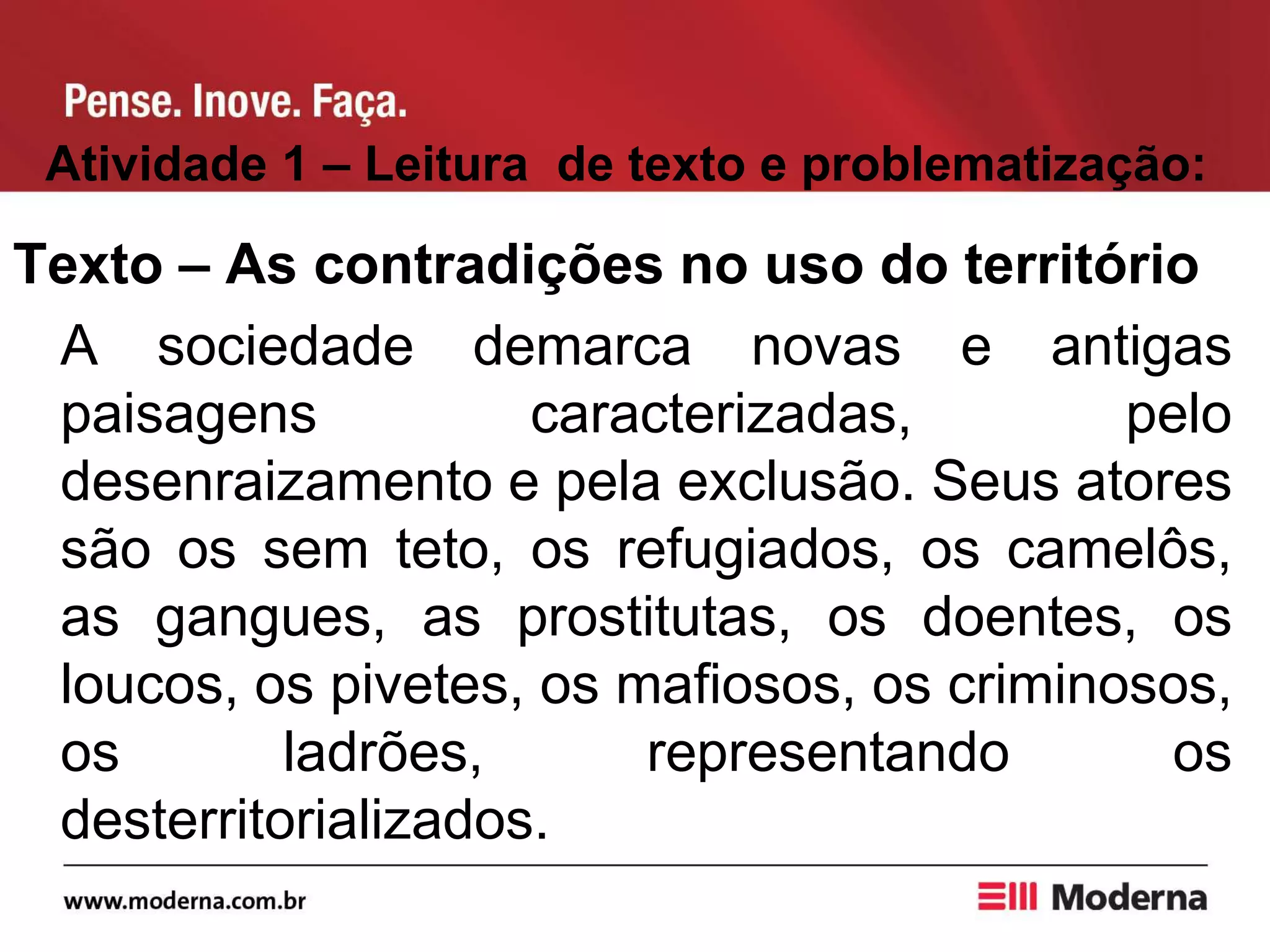 Atividade 1 – Leitura de texto e problematização:
Texto – As contradições no uso do território
A sociedade demarca novas e antigas
paisagens caracterizadas, pelo
desenraizamento e pela exclusão. Seus atores
são os sem teto, os refugiados, os camelôs,
as gangues, as prostitutas, os doentes, os
loucos, os pivetes, os mafiosos, os criminosos,
os ladrões, representando os
desterritorializados.
 