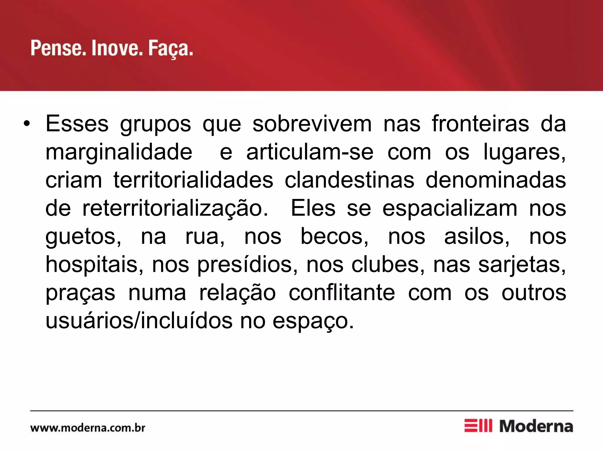 • Esses grupos que sobrevivem nas fronteiras da
marginalidade e articulam-se com os lugares,
criam territorialidades clandestinas denominadas
de reterritorialização. Eles se espacializam nos
guetos, na rua, nos becos, nos asilos, nos
hospitais, nos presídios, nos clubes, nas sarjetas,
praças numa relação conflitante com os outros
usuários/incluídos no espaço.
 