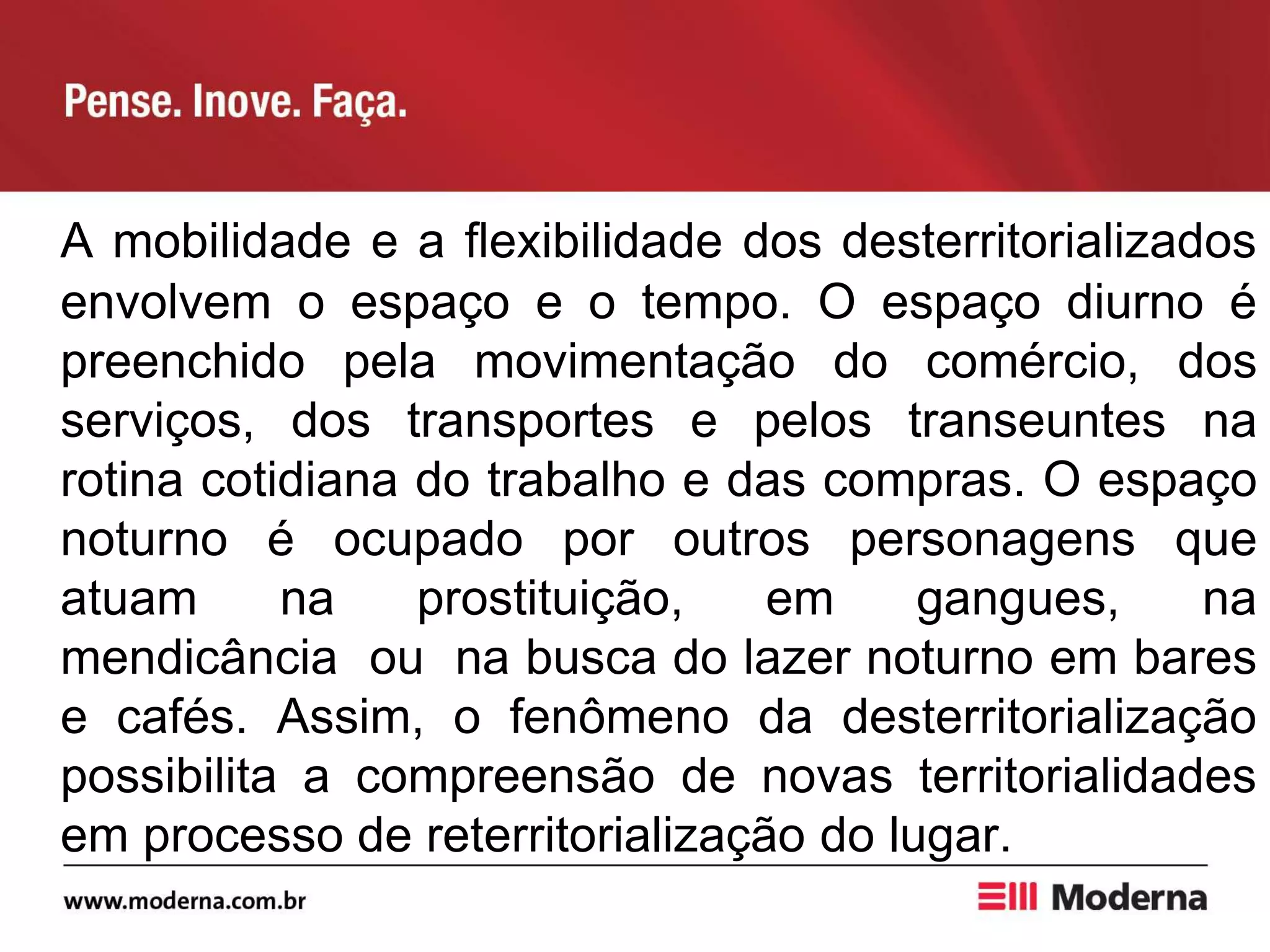 A mobilidade e a flexibilidade dos desterritorializados
envolvem o espaço e o tempo. O espaço diurno é
preenchido pela movimentação do comércio, dos
serviços, dos transportes e pelos transeuntes na
rotina cotidiana do trabalho e das compras. O espaço
noturno é ocupado por outros personagens que
atuam na prostituição, em gangues, na
mendicância ou na busca do lazer noturno em bares
e cafés. Assim, o fenômeno da desterritorialização
possibilita a compreensão de novas territorialidades
em processo de reterritorialização do lugar.
 