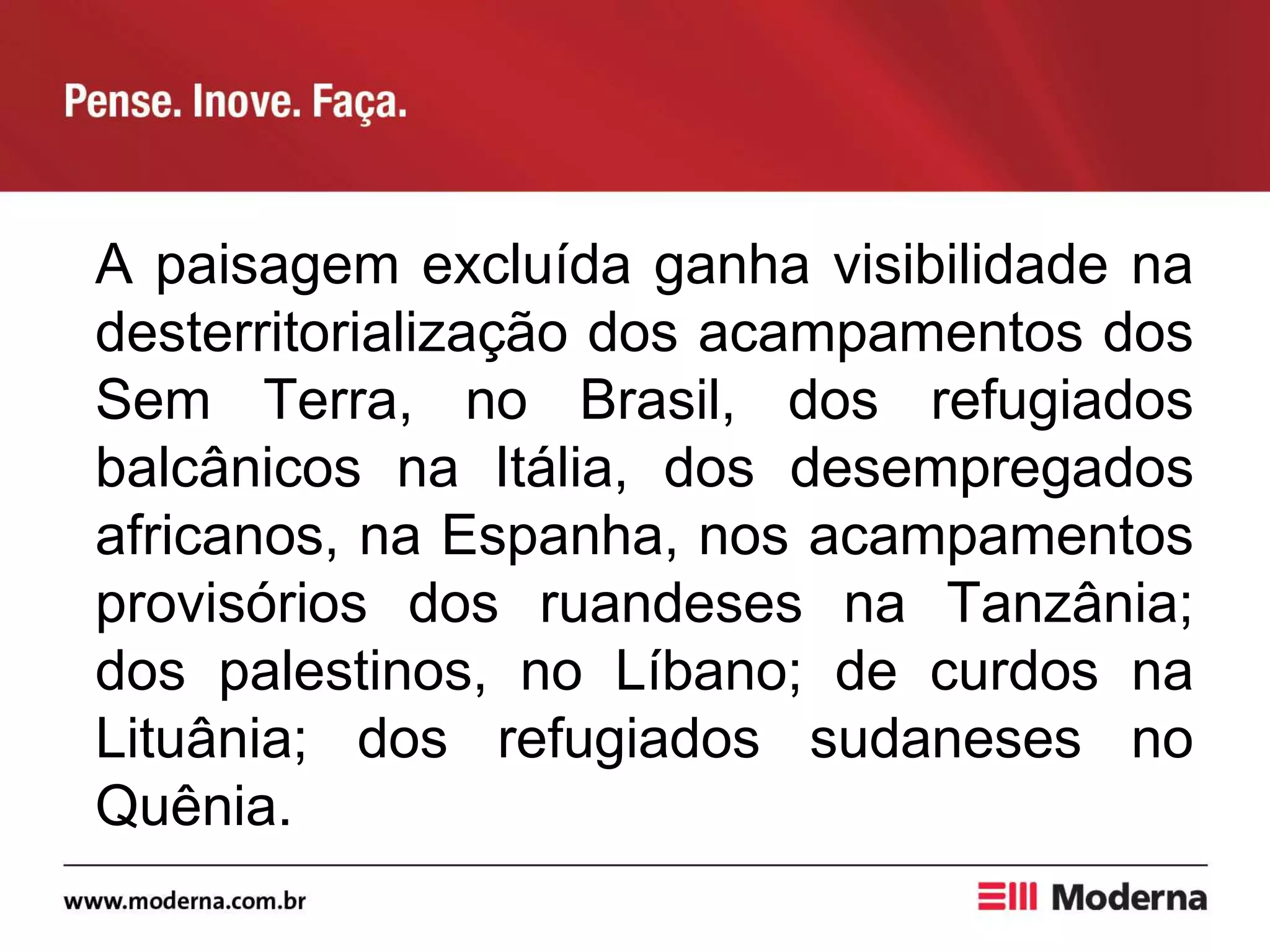 A paisagem excluída ganha visibilidade na
desterritorialização dos acampamentos dos
Sem Terra, no Brasil, dos refugiados
balcânicos na Itália, dos desempregados
africanos, na Espanha, nos acampamentos
provisórios dos ruandeses na Tanzânia;
dos palestinos, no Líbano; de curdos na
Lituânia; dos refugiados sudaneses no
Quênia.
 
