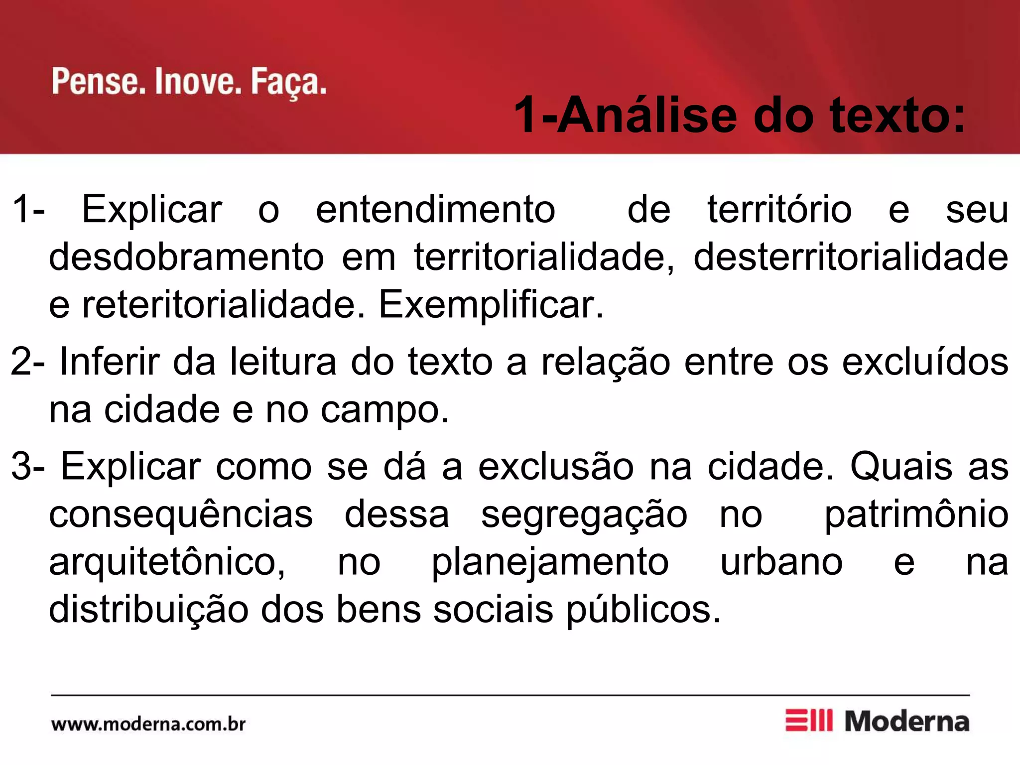 1-Análise do texto:
1- Explicar o entendimento de território e seu
desdobramento em territorialidade, desterritorialidade
e reteritorialidade. Exemplificar.
2- Inferir da leitura do texto a relação entre os excluídos
na cidade e no campo.
3- Explicar como se dá a exclusão na cidade. Quais as
consequências dessa segregação no patrimônio
arquitetônico, no planejamento urbano e na
distribuição dos bens sociais públicos.
 
