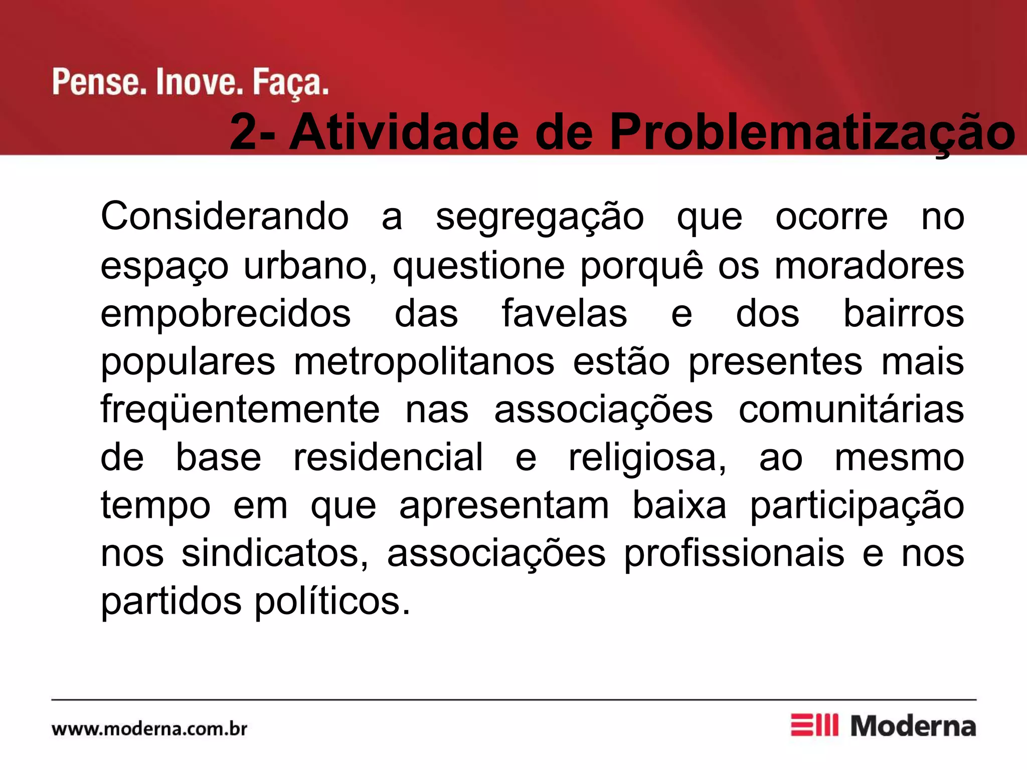 2- Atividade de Problematização
Considerando a segregação que ocorre no
espaço urbano, questione porquê os moradores
empobrecidos das favelas e dos bairros
populares metropolitanos estão presentes mais
freqüentemente nas associações comunitárias
de base residencial e religiosa, ao mesmo
tempo em que apresentam baixa participação
nos sindicatos, associações profissionais e nos
partidos políticos.
 