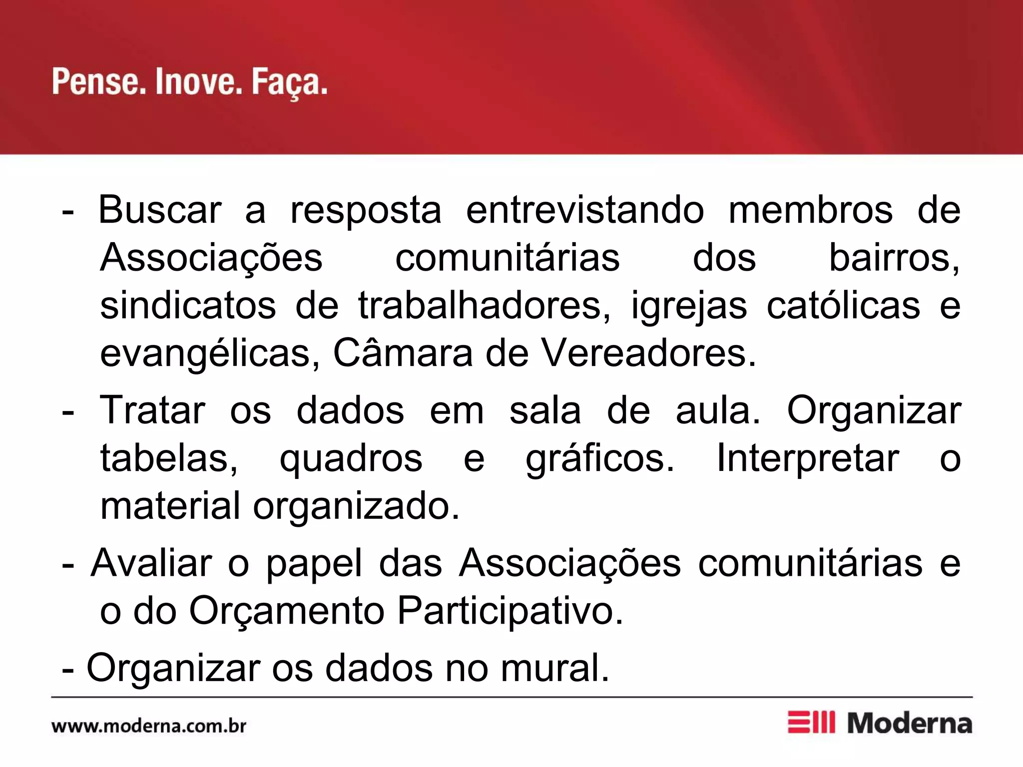 - Buscar a resposta entrevistando membros de
Associações comunitárias dos bairros,
sindicatos de trabalhadores, igrejas católicas e
evangélicas, Câmara de Vereadores.
- Tratar os dados em sala de aula. Organizar
tabelas, quadros e gráficos. Interpretar o
material organizado.
- Avaliar o papel das Associações comunitárias e
o do Orçamento Participativo.
- Organizar os dados no mural.
 