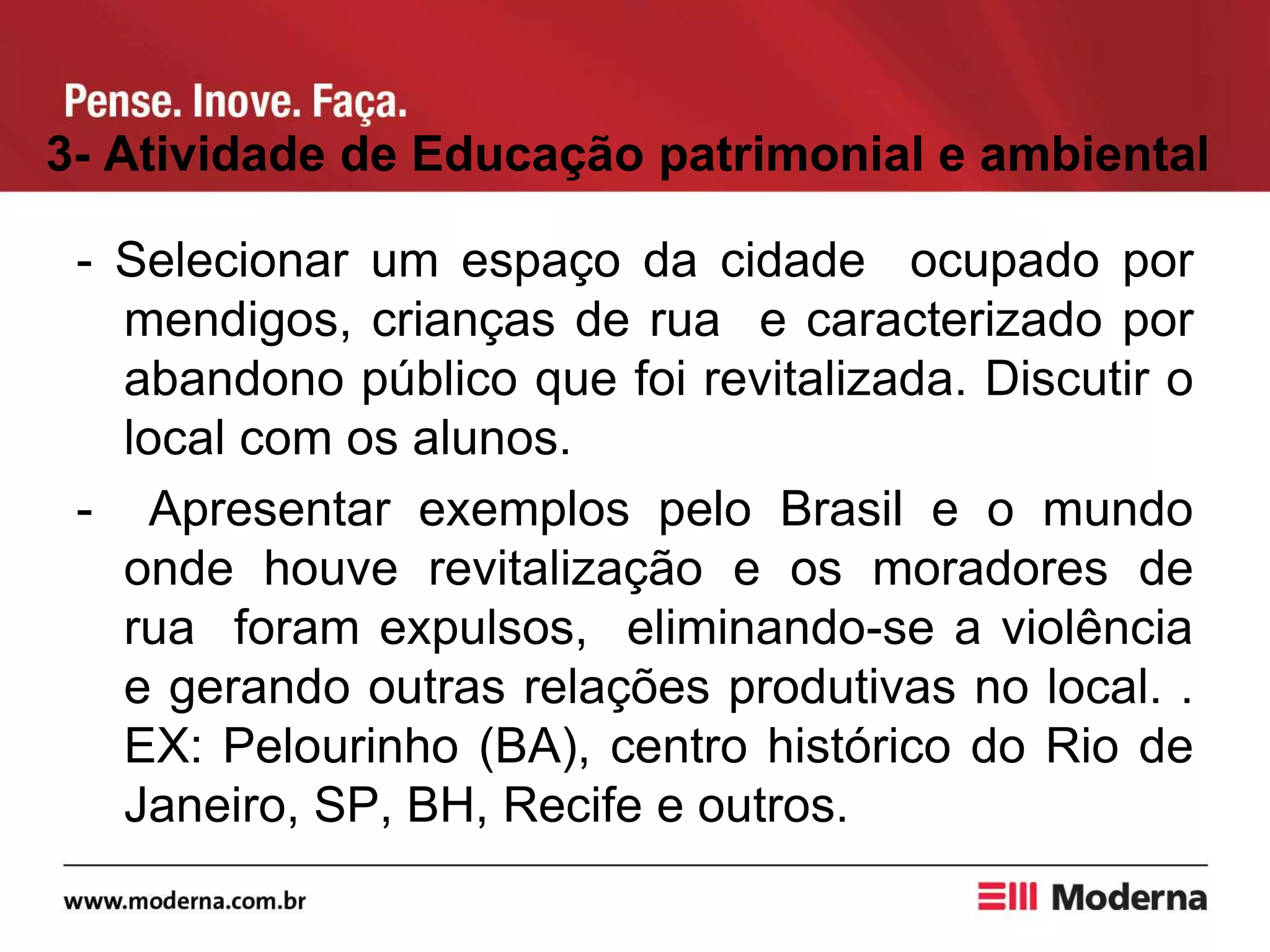 3- Atividade de Educação patrimonial e ambiental
- Selecionar um espaço da cidade ocupado por
mendigos, crianças de rua e caracterizado por
abandono público que foi revitalizada. Discutir o
local com os alunos.
- Apresentar exemplos pelo Brasil e o mundo
onde houve revitalização e os moradores de
rua foram expulsos, eliminando-se a violência
e gerando outras relações produtivas no local. .
EX: Pelourinho (BA), centro histórico do Rio de
Janeiro, SP, BH, Recife e outros.
 