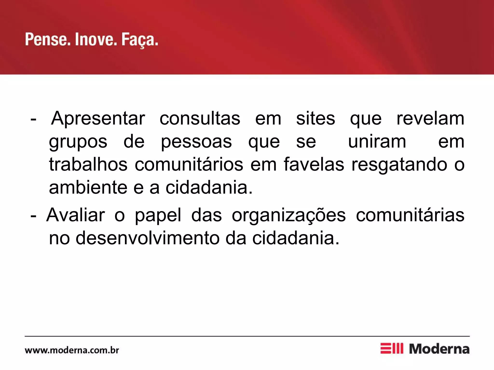 - Apresentar consultas em sites que revelam
grupos de pessoas que se uniram em
trabalhos comunitários em favelas resgatando o
ambiente e a cidadania.
- Avaliar o papel das organizações comunitárias
no desenvolvimento da cidadania.
 