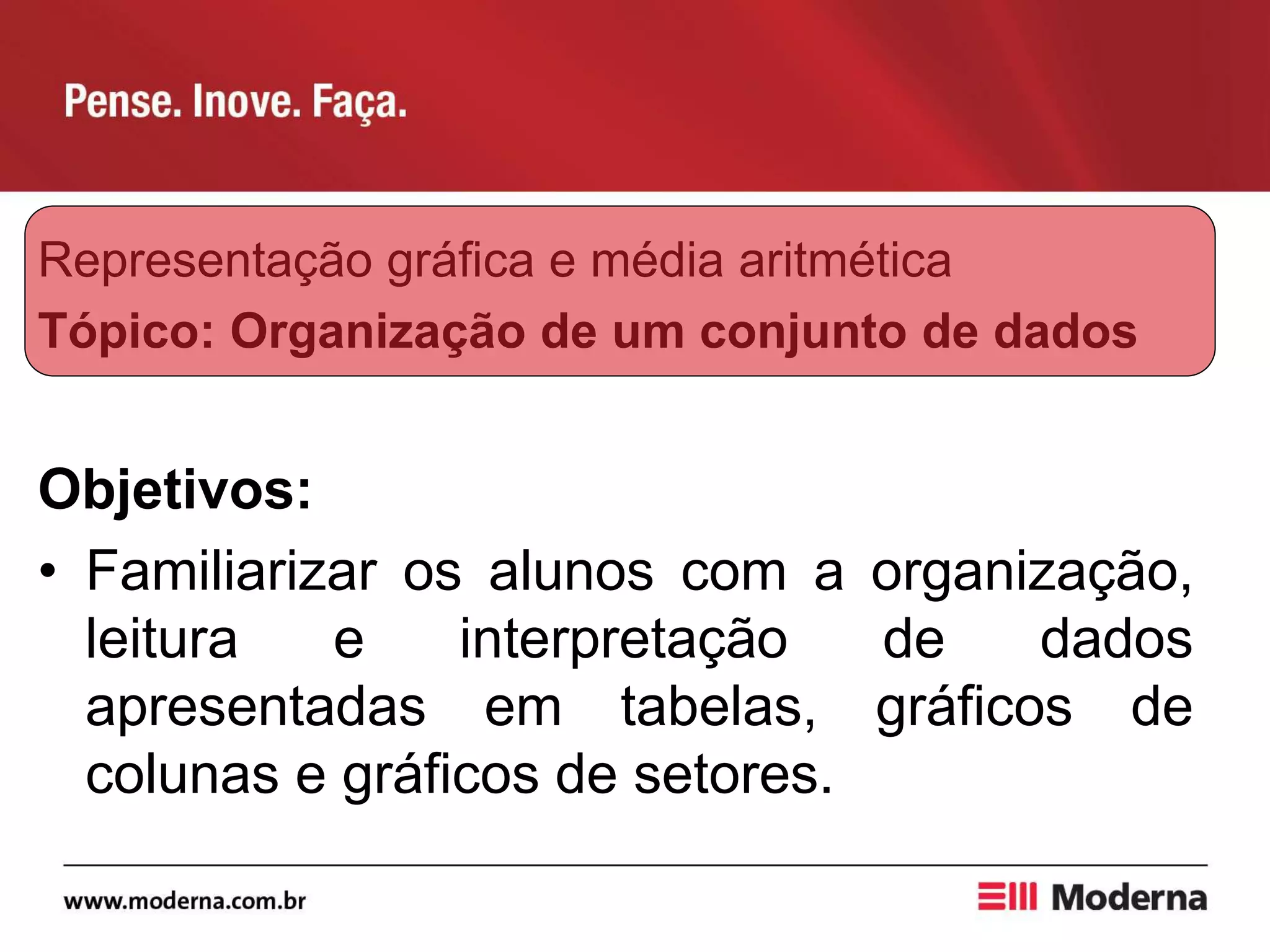 Representação gráfica e média aritmética
Tópico: Organização de um conjunto de dados
Objetivos:
• Familiarizar os alunos com a organização,
leitura e interpretação de dados
apresentadas em tabelas, gráficos de
colunas e gráficos de setores.
 