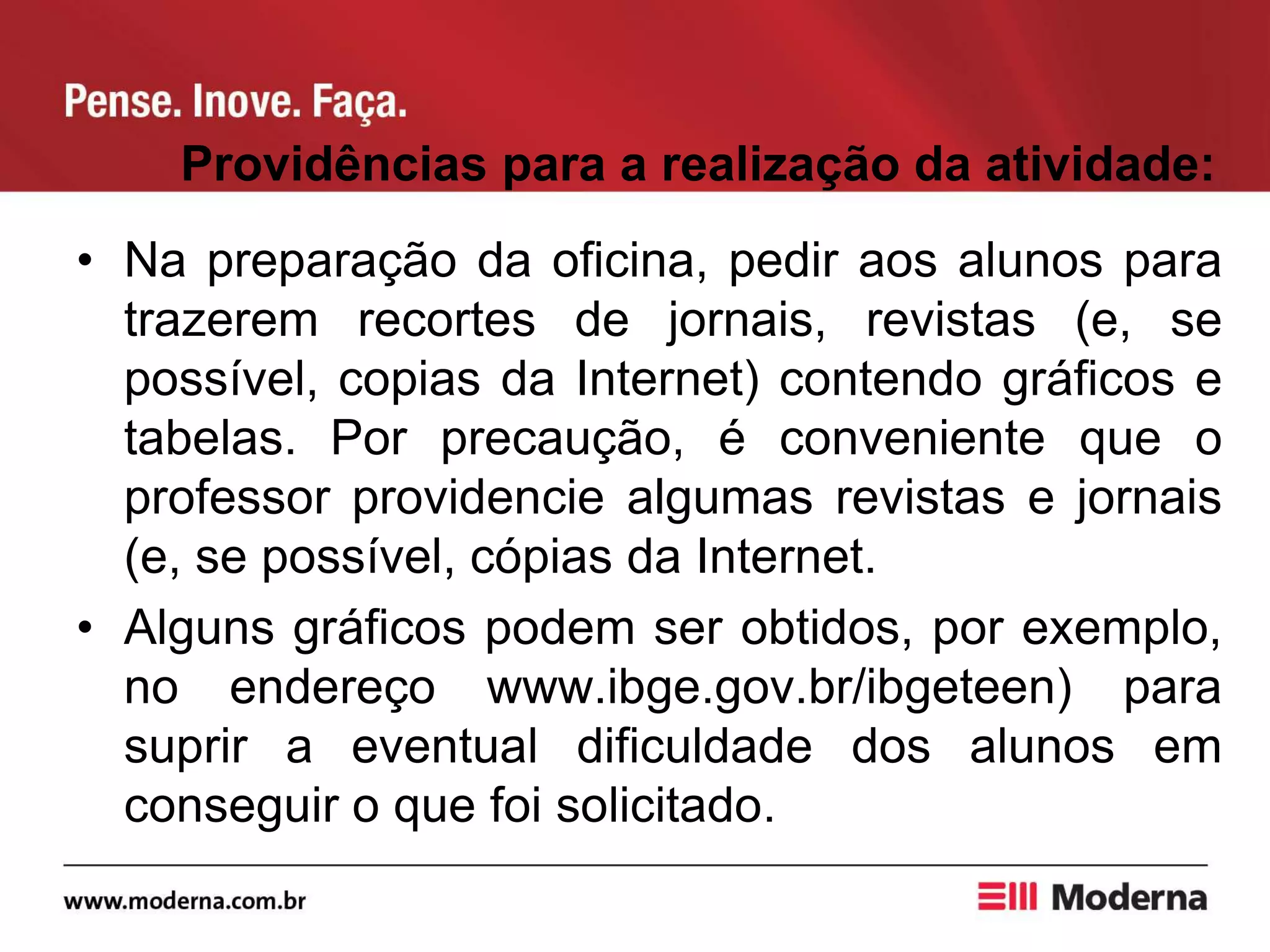 Providências para a realização da atividade:
• Na preparação da oficina, pedir aos alunos para
trazerem recortes de jornais, revistas (e, se
possível, copias da Internet) contendo gráficos e
tabelas. Por precaução, é conveniente que o
professor providencie algumas revistas e jornais
(e, se possível, cópias da Internet.
• Alguns gráficos podem ser obtidos, por exemplo,
no endereço www.ibge.gov.br/ibgeteen) para
suprir a eventual dificuldade dos alunos em
conseguir o que foi solicitado.
 