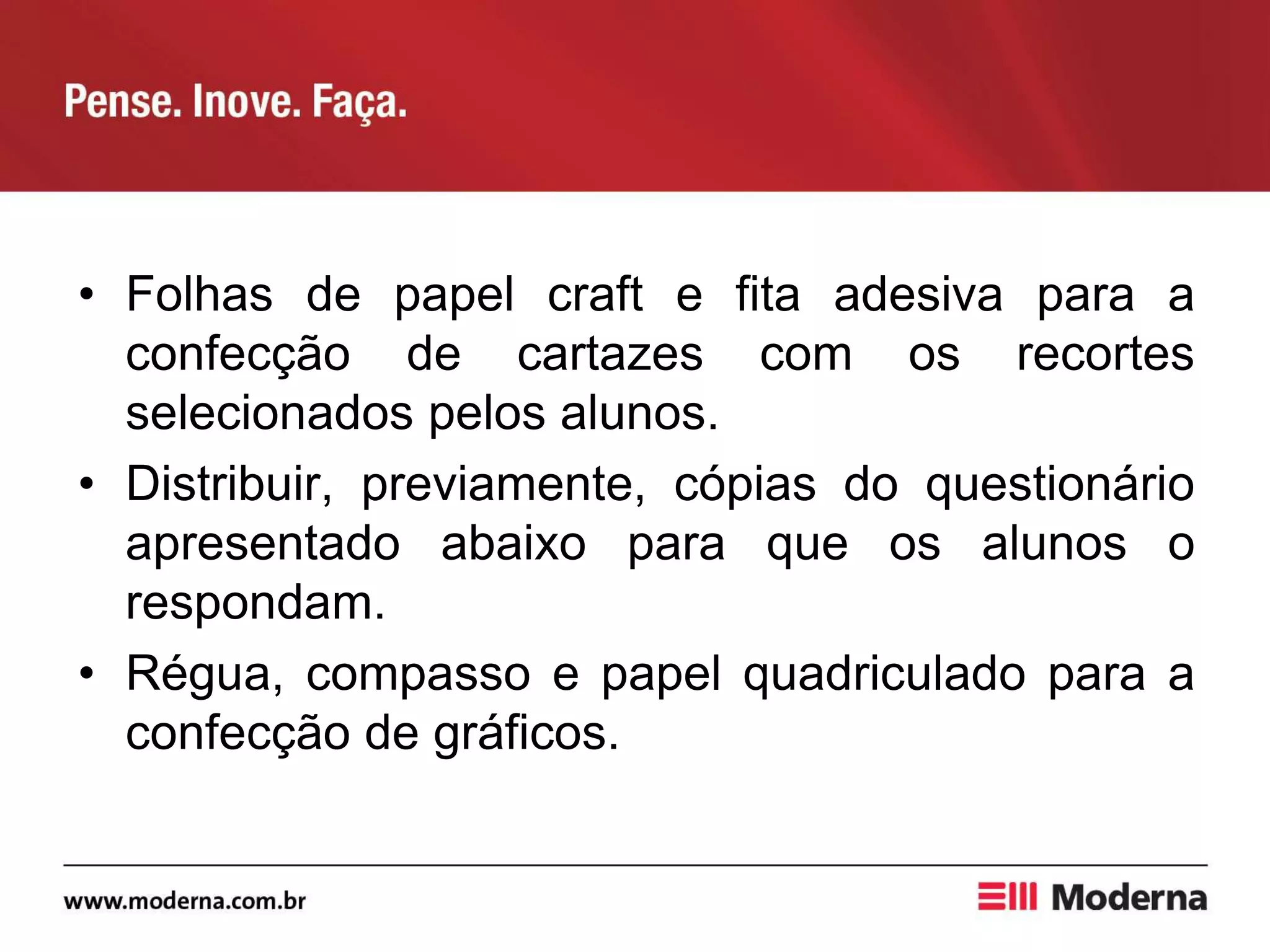 • Folhas de papel craft e fita adesiva para a
confecção de cartazes com os recortes
selecionados pelos alunos.
• Distribuir, previamente, cópias do questionário
apresentado abaixo para que os alunos o
respondam.
• Régua, compasso e papel quadriculado para a
confecção de gráficos.
 