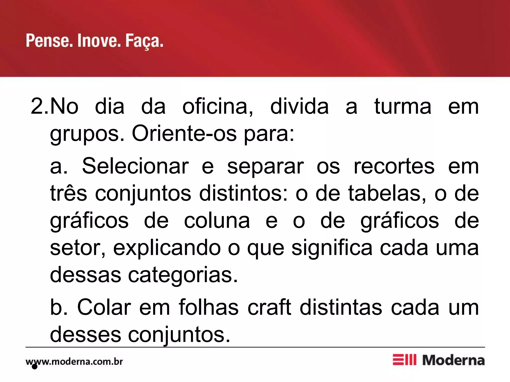 2.No dia da oficina, divida a turma em
grupos. Oriente-os para:
a. Selecionar e separar os recortes em
três conjuntos distintos: o de tabelas, o de
gráficos de coluna e o de gráficos de
setor, explicando o que significa cada uma
dessas categorias.
b. Colar em folhas craft distintas cada um
desses conjuntos.
•
 