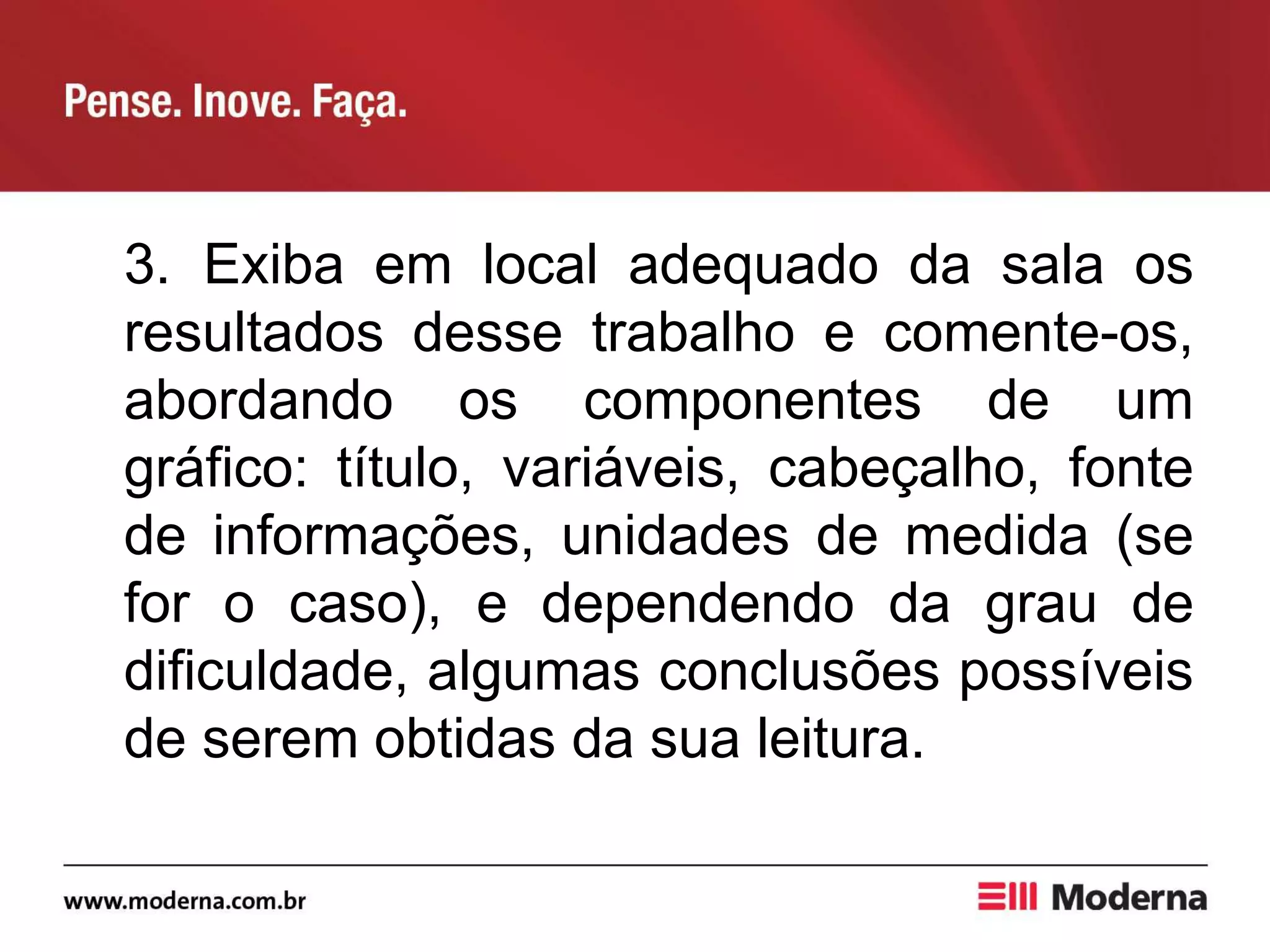 3. Exiba em local adequado da sala os
resultados desse trabalho e comente-os,
abordando os componentes de um
gráfico: título, variáveis, cabeçalho, fonte
de informações, unidades de medida (se
for o caso), e dependendo da grau de
dificuldade, algumas conclusões possíveis
de serem obtidas da sua leitura.
 