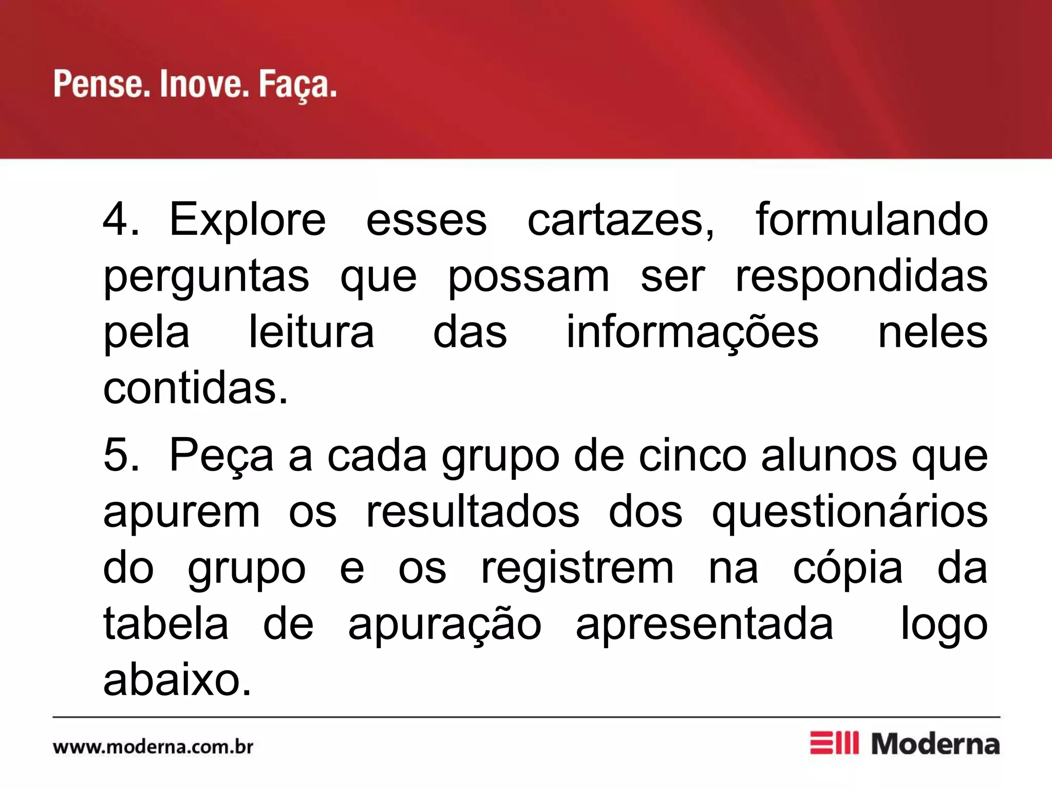 4. Explore esses cartazes, formulando
perguntas que possam ser respondidas
pela leitura das informações neles
contidas.
5. Peça a cada grupo de cinco alunos que
apurem os resultados dos questionários
do grupo e os registrem na cópia da
tabela de apuração apresentada logo
abaixo.
 